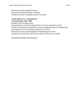 NANCY MARTINEZ, MS, MSW, LSW, CSAYC PAGE 4
Maintained accounts payable/receivable
Created and maintained employee schedules
Provided back up for all employee positions as needed
Jennifer Dykstra, Inc. – Indianapolis, IN
Practice Manager, 1986 – 2000
Managed small consulting practice
Answered phone and scheduled appointments for clients; maintained schedule
Created self-improvement workshops for clients including organizing class, booking room,
selecting books to sell, and creating schedule for class topics
Maintained accounts receivable/payable, all bookkeeping for practice
Conducted crisis intervention with clients on phone and in person as needed
REFERENCES AVAILABLE UPON REQUEST
 