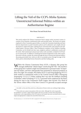 The China Journal, no. 73. 1324-9347/2015/7301-0007. Copyright 2015 by The Australian National University. All rights reserved.
Lifting the Veil of the CCP’s Mishu System:
Unrestricted Informal Politics within an
Authoritarian Regime
This article analyzes the Chinese Communist Party’s opaque mishu (secretary) system. It
consists of two branches: institutional mishu and personal mishu. The former are mainly
employed in Party Committee general offices, to assist the Committee leadership and liaise
between departments to push Committee policies and to administer and compile relevant
documents to support the policy-making process. Personal mishu work instead in the indi-
vidual leaders’ executive offices. Those working for members of the Politburo Standing
Committee can be divided into four main categories: political, confidential, security and
life mishu. Both institutional and personal mishu work essentially on behalf of CCP lead-
ers at various levels. In addition to clarifying the formal arrangements of the mishu system,
this article will also consider the system through the lens of unrestricted informal politics,
discussing particularly how mishu are able to accumulate power through leverage of the
client–patron relationship between themselves and their leading cadre.
Within the Chinese Communist Party (CCP), a dynamic élite group has
emerged, dubbed the “Mishu Clique” (mishu bang 秘书帮).1
The members
of this group have worked as high-level institutional or personal mishu2
of impor-
tant top leaders, and have subsequently been promoted to advanced positions in
their own right. For example, Wen Jiabao (温家宝) and Zeng Qinghong (曾庆红)
both worked as institutional mishu in the Central General Office (Zhongyang
bangongting 中央办公厅) before making their way into the Politburo Standing
Committee, while Ye Kedong (叶克冬), a personal mishu employed by Hu Jintao
during his stint in the Communist Youth League, later became Vice Head of
the Taiwan Affairs Office of the State Council. It is generally accepted amongst
1. See table 1 at the end of the article for an illustration of former mishu now working in high-ranking
roles.
2. This article uses a pinyin transcription of the term mishu. Although this word can generally
be translated as “secretary”, within Chinese politics the term can refer to various roles and positions.
Furthermore, as the responsibilities of the CCP mishu are far broader than mere secretarial work, it is more
logical and appropriate to employ the transcribed Chinese term.
1
2
3
4
5
6
7
8
9
10
11
12
13
14
15
16
17
18
19
20
21
22
23
24
25
26
27
28
29
30
31
32
33
34
35
36
37
38
39
40
41
42
 