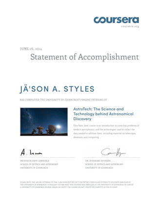 coursera.org
Statement of Accomplishment
JUNE 26, 2014
JÄ'SON A. STYLES
HAS COMPLETED THE UNIVERSITY OF EDINBURGH'S ONLINE OFFERING OF
AstroTech: The Science and
Technology behind Astronomical
Discovery
This basic level course is an introduction to some key problems of
modern astrophysics, and the technologies used to collect the
data needed to address them, including material on telescopes,
detectors, and computing.
PROFESSOR ANDY LAWRENCE
SCHOOL OF PHYSICS AND ASTRONOMY
UNIVERSITY OF EDINBURGH
DR CATHERINE HEYMANS
SCHOOL OF PHYSICS AND ASTRONOMY
UNIVERSITY OF EDINBURGH
PLEASE NOTE: THE ONLINE OFFERING OF THIS CLASS DOES NOT REFLECT THE ENTIRE CURRICULUM OFFERED TO STUDENTS ENROLLED AT
THE UNIVERSITY OF EDINBURGH. IT DOES NOT AFFIRM THAT THIS STUDENT WAS ENROLLED AT THE UNIVERSITY OF EDINBURGH OR CONFER
A UNIVERSITY OF EDINBURGH DEGREE, GRADE OR CREDIT. THE COURSE DID NOT VERIFY THE IDENTITY OF THE STUDENT.
 