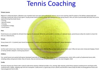 Tennis Coaching
Private Lessons
Beginner to advanced players. Whatever your standard reach your goal with professional, tactical, one-on-one coaching. Ideal for players of all abilities seeking high level
coaching on particular areas of their game. Usually private lessons produce quicker skill development than group lessons. Here are some recommended skill areas that can be
explored during the private lesson:
serving
ground strokes
net play
competition strategy
tennis basics
Pairs
Paired lessons are available for all levels from beginner to advanced. While the same content is covered as in a private lesson, paired lessons allow the student to share the
time at a reduced price.
Groups
Group classes of 4 – 6 students learn tennis fundamentals, footwork and teamwork drills in an enjoyable, upbeat atmosphere.
Home Court
Let the coach come to you. Home Court Lessons at very competitive prices. Michael offers private lessons at your home court. Why not save some money by bringing a friend
or family member along for a home group lesson?
Children
Fun, varied lessons jam-packed with games developed especially for young kids. These classes focus on developing basic motor skills as well as fundamental tennis skills
including volleys and ground strokes. And, of course, they are entertaining and sure to challenge even the most energetic child!
Cardio
Seriously improve your fitness with a special cardio tennis workout. Michael provides a fun, exciting, high intensity cardio fitness workout involving tennis and fitness drills
combined with a ladder, skipping rope and mini-trampoline. Cardio tennis is a great way to burn calories and therefore reduce body fat while increasing general fitness and
improving general tennis skills.
 