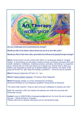 Are you challenged and overwhelmed by change?
Would you like to be clearer about where you are at in your life cycle?
Would you like to feel more calm, grounded and self-assured going through change?
About: Come and join me and connect with others in a small group setting to ‘navigate
change’. In the workshop we will explore transition through art therapy processes which will
include meditation, mindfulness, breathing exercises, journaling and sharing in a supportive
group. Working with art in this way allows you to bypass your rational mind to allow your
intuition and imagination to guide you to deeper insights and meaning. The nature of the
group will be both fun, light, deep and healing (a paradox?) ~ come and see for yourself!
When? Saturday September 24th from 10 – 1pm
Where? Lifeline Northern Beaches, 310 Sydney Road, Balgowlah
What? Navigating change is a 3 hour transpersonal art therapy
Workshop facilitated by Lena Wegenaar (qualified Transpersonal art therapist).
* No artistic skills required ~ bring an open mind and a willingness to express your truth.
Cost: The workshop is $55 and includes all materials and a half hour tea break with
homemade biscuits.
Contact: Lena on 0408101580 or lenawegenaar@gmail.com for more info and to register
and pay. ~ (Places limited to 12 people.)
*Please check-out my website: safe-space.com.au and facebook page.
 