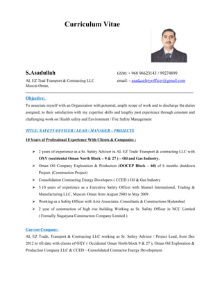 Curriculum Vitae
S.Asadullah GSM: + 968 96623143 / 99274899
AL EZ Trad Transport & Contracting LLC email: - asad.safetyofficer@gmail.com
Muscat Oman,
_____________________________________________________________________________
Objective:
To associate myself with an Organization with potential, ample scope of work and to discharge the duties
assigned, to their satisfaction with my expertise skills and lengthy past experience through constant and
challenging work on Health safety and Environment / Fire Safety Management
TITLE: SAFETY OFFICER / LEAD / MANAGER – PROJECTS
10 Years of Professional Experience With Clients & Companies :
 2 years of experience as a Sr. Safety Advisor in AL EZ Trade Transport & contracting LLC with
OXY (occidental Oman North Block – 9 & 27 ) – Oil and Gas Industry.
 Oman Oil Company Exploration & Production (OOCEP Block – 60) of 6 months shutdown
Project. (Construction Project)
 Consolidation Contracting Energy Developers ( CCED ) Oil & Gas Industry
 5.10 years of experience as a Executive Safety Officer with Shamel International, Trading &
Manufacturing LLC, Muscat- Oman from August 2003 to May 2009
 Working as a Safety Officer with Aziz Associates, Consultants & Constructions Hyderabad
 2 year of construction of high rise building Working as Sr. Safety Officer in NCC Limited
( Formally Nagarjuna Construction Company Limited )
Current Company:
AL EZ Trade, Transport & Contracting LLC working as Sr. Safety Advisor / Project Lead, from Dec
2012 to till date with clients of OXY ( Occidental Oman North block 9 & 27 ), Oman Oil Exploration &
Production Company LLC & CCED – Consolidated Contractor Energy Development.
 