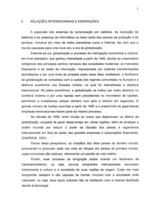 2. RELA<;:6ESINTERNACIONAIS E EMIGRA<;:6ES
A expansao dos sistemas de comunicayao por satelites, da revoluyao da
telefonia e da presenya da informatica na maior parte dos setores de produyiio e de
serviyos, inclusive par meio de redes planetarias como a Internet, fez com que 0
rnundo passasse para urna nova era, a era da globaliz8980.
Entende-se por globalizayao 0 processo de interiigayao economica e cultural,
em nivel planetario, que ganhou intensidade a partir de 1980, devido ao crescimento
vertiginoso dos principals centres nervosos das sociedades modernas: as mercados
financeiros e as redes de informa98,o. Impulsion ada par notaveis transformayoes
tecnol6gicas e por uma onda de simpatia pelas teses ditas neoliberais, 0 fenomeno
da globaliz8yao S8 consolidou com a queda dos regimes comunistas na Europa e a
abertura economica nos Estados Unidos, no qual loi intensificada a abertura
internacional. No plano economica, a globaliz89ao S8 traduz par maior abertura no
comercio externo e par urna rapidez sem precedentes no movimento de capitais,
permitindo a investidores colocar dinheiro num pais e retira-Io em segundos. 0
grande numero de fusoes ocorridas a partir de 1995 e 0 predomfnio de gigantescas
empresas transnacionais fazem parte do mesma processo.
Na decada de 1990, eram muitas as vozes que deploravam os eleitos da
globalizayao, acusada de gerar desemprego em varias regioes, alem de ameayar a
ordem mundial por reduzir 0 poder de decisao dos paises e organismos
internacionais em face do poder das grandes empresas e corporayoes financeiras.
(CARRION, 1997)
Oiante desta perspectiva, os cidadaos dos ditos paises do terceiro mundo,
procuravam e procuram cada vez mais se refugiar em paises do primeiro mundo,
cujas economias sao estaveis, oferecendo urn padrao de vida melhor.
Porem, esse processo de ernigrayao acaba criando urn fen6meno de
transnacionalismo, ou seja, poucos emigrantes internacionais renunciam
inteiramente a cullura e a sociedade de suas nayoes de origem. Cada vez mais
emigrantes desejam e sao capazes de manter vinculos com a sociedade onde
nasceram, ou seja, seus layes culturais nao se desfazem com a mesma facilidade
devido a tecnologia.
 