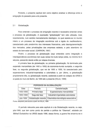 Portanto, 0 presente capitulo tem como objetivo analisar a diferenya entre a
emigrac;:aodo passado para a do presente.
2.1 Globalizac;:ao
Para entender 0 processo de emigrayc30 recente e necessario entender antes
o processo da globalizac;:ao.A expressao "globalizac;:ao"tern sido utilizada, mais
recentemente, num sentido marcadamente ideologico, no qual assiste-s8 no mundo
inteiro a um processo de integrayc30 economica sob a egide do neoliberalismo,
caracterizado pelo predominio dos interesses financeiros, pal a desregulamentac;ao
dos mercados, pelas privatizayoes das empresas estatais, e pelo abandono do
estado de bem-estar social. (CARRION, 1997)
Porem, 0 processo de globalizac;:ao(aqui entendido como integrac;:ao e
interdependencia economica) tern suas raizes ha muito tempo atras, no minimo ha 5
seculos, passando desde entao por etapas diversas.
A primeira fase da globalizac;ao, ou primeira globalizac;ao, foi dominada pela
expansao mercantilista (de 1450 a 1850) da economia-mundo europeia, a segunda
lase, ou segunda globalizac;:ao,que vai de 1850 a 1950, loi caracterizada pelo
expansionismo industrial-imperialista e colonialista e, por ultimo. a globalizac;ao
prapriamente dita, ou globaliza,ao recente, acelerada a partir do colapso da URSS e
a queda do mura de Berlim, de 1989 ate 0 presente (VILLA, 1999)
PERIODOS DA GLOBALIZACAO
Data Periodo Caracteriza,ao
1450-1850 Primeira fase Expansionismo mercantilista
1850-1950 Segunda lase Industrial-imperialista-colonialista
p6s-1989 Globalizac;:aorecente Cibernetica-tecnoI6gica-associativa
Fonte: adaptado pela autora a part1r de VILLA, 1999
o periodo relevante para este capitulo e 0 da Globalizac;:aorecente, ou seja,
p6s-1989, que tern como ponto de partida a politica da "Glasnost", adotada por
Mikhail Gorbatchov na URSS desde 1986, dessa lorma, a guerra lria encerrou-se e
 