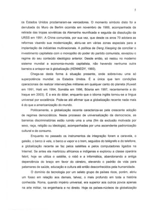 os Estados Unidos proclamaram-se vencedores. 0 momento simbol0 disto foi a
derrubada do Muro de Berlim ocorrida em novembro de 1989, acompanhada da
retirada das tropas sovieticas da Alemanha reunificada e seguida da dissolu9ao da
URSS em 1991. A China comunista, por sua vez, que desde os anos 70 adotara as
reformas visando sua modernizat;80, abriu-se em varias zonas especiais para a
implanta9ao de industrias multinacionais. A politica de Deng Xiaoping de conciliar 0
investimento capitalista com 0 mono polio do poder do partido comunista, esvaziou 0
regime do seu conteudo ideologico anterior. Oesde entao, so restou no moderno
sistema mundial a economia-rnundo capitalista, nao havendo nenhuma outra
barreira a antepor-se a globaliza9ao (KENNEDY, 1993).
Chega-se desta forma it situar;ao presente, onde sobreviveu uma so
superpotencia mundial: os Estados Unidos. ~ a unica que tern condi90es
operacionais de realizar interven90es militares em qualquer canto do planeta (Kuwait
em 1991, Haiti em 1994, Somalia em 1996, B6snia em 1997, recentemente a do
Iraque em 2003). E a era do d6lar, enquanto que 0 idioma ingles tornou-se a lingua
universal por excel€mcia.Pode-se ate afirmar que a globaliza9ao recente nada mais
e do que a americanizar;ao do mundo.
Politicamente, a globaliza9iio recente caracteriza-se pela crescente ado9iio
de regimes democraticos. Neste processo de universalizayao da democracia, as
barreiras discriminatorias estao ruindo urna a uma (fim da exclusao motivada por
sexo, ra9B, religiiio ou ideologia), acompanhadas por uma ascendente padroniza9iio
cultural e de consum~.
Enquanto no passado os instrumentos da integrar;ao foram a caravela, 0
galeao, 0 barco a vela, 0 barco a vapor e 0 trem, seguidos do telegrafo e do telefone,
a globaliza9ao recente se faz pelos satelites e pelos computadores ligados na
Internet. Se antes ela martirizou africanos e indigenas e explorou a classe operaria
fabril, hoje se utiliza 0 satelite, 0 roba e a informatica, abandonando a antiga
dependencia do bra90 em favor do cerebro, elevando 0 padriio de vida para
patamares de saude, educa9iio e cultura ate entao desconhecidos pela humanidade.
o dominio da tecnologia por um seleto grupo de paises ricos, porem, abriu
um fossa em rela9ao aos demais, talvez, a mais profundo em toda a hist6ria
conhecida. Roma, quando imperio universal, era superior aos outros povos apenas
na arte militar, na engenharia e no direito. Hoje os paises-nucleos da globaliza9iio
 