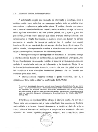 2.2 Sociedade Mundial e Interdependencia
A globaliza<;iio, gerada pela revoluyao da inlorma<;iio e tecnologia, altera a
posiyao estatal, como entendida na concep<;iio realista, pois, os estados eram
responsaveis completamente pela politica global. "Eo notavel, durante uma guerra,
que 0 sistema interestatal esta mais baseado na teoria realista, ou seja, as estados
sendo egoistas e buscando 0 seu bem preprio" (ARON, 1987). Apes a guerra Iria,
p~r exemplo, pode-se notar 0 destaque que e dado a "era da interdependimcia", esta
caracterizando a rela<;iio dos Estados, os quais se unem para buscar, no periodo
pes-guerra, a garantia da seguranya nacional, isto e, coletiva (em grupo).
Interdependencia, em sua definiyao mais simples, significa dependimcia mutua. Em
politica mundial, interdepend€mcia S8 refere a situ8yoes caracterizadas par efeitos
reciprocos entre paises, entre atores em diferentes paises.
A interdependencia pode ser separada em duas lases: a Tradicional, ou seja,
a interdependencia durante urn confiito militar, no qual estados S8 unern para juntar
forryas. Essa baseada na concepyao realista e a Moderna, a interdependencia nesse
periodo e caracterizada pela era da informar.;ao e da tecnologia. Nesta ha as
facilidades de transitar ao redor do mundo, podendo criar uma "vila global" e 0 ir e vir
dos individuose suas tranS8c;oes econ6micas poderem criar urn umundo sem
Ironteiras" (NYE et al. 2001).
A interdepend€mcia moderna destaca a ponto economico, isto e, a
globaliza<;iio.Como pode se observar na afirrnayao de OLIVEIRA:
A crescente globaliza9llo do mundo, somada ao enfraquecimenlo do Estado, faz que oulras
forcas - as forcas Iransnacionais -Iomem as redeas do cenario internacional, marginalizando
as manobras dos Estados nacionais. articuladas anleriormente em termas do poder
estrategico-militar e hoje do poder economico-financeiro, tomando-se, consequentemente.
cada vez mais dificil distinguir a politica exierna da poHtica interna dos Estados. (OLIVEIRA,
2002, p. 125)
o fenomeno da interdependencia obrigou a abertura estatal. Ao abrir-se, 0
Estado cada vez enfraquece mais e mais a significado dos conceitos de fronteira,
nacionalidade e soberania, fazendo desaparecer a tradicional distinr;ao entre a
campo interne e internacional, restringindo a margem de sua autonomia, nao mais
explicada em termos exigindo, em consequimcia, novo
 