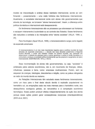modelo de interpreta~o e analise dessa realidade internacional, aonde se vern
firmando - presentemente - uma visao holistica dos fenomenos internacionais.
Atualmente, a sociedade internacional conta com atores nao governamentais que
atraves da tecnologia, se tornaram ~atorestransnacionais~Assim, a diferenc;.a entre
politica domestica e internacional esta desaparecendo.
Os fenomenos transnacionais sao as processos que atravessam as fronteiras
e escapam inteiramente a autoridade au ao controle dos Estados. Esses fenomenos
sao reduzidos a contatos e as interagoes entre "atores societais" (VILLA. 1999, p.
20).
Para Huntington (Apud VILLA, 1999), 0 transnacionalismo surgiu como legado
da expansao americana:
o transnacionalismo e um dos mais importantes legados para a politica mundial de duas
decadas de expansao americana (... ). atraves das duas decadas posteriores a Segunda
Guerra Mundial, ° poder dos Estados Unidos na politica mundial, seu interesse em
desenvolver 0 sistema de alianyas junto a outros governos e contra a Uniao Sovietica e a
comunismo, produziu a condi~o politica fundamental que fez possivel 0 surgimento do (alor)
transnacional. (HUNTINGTON, 1973, p. 342-3)
Essa movimentayao de atores nao governamentais, ou seja, ~societais"e
enfatizada pelos setores economicos, isto e, em movimento de finan~as, ideias,
influencias, pessoas e bens, como: empresas multinacionais. Porem, sem se
esquecer de crengas, ideologias, descobertas e religiao, como os judeus refugiados
ao redor do mundo devido ao nazismo.
As Rela~6esInternacionais tern estudado esses fenomenos transnacionais,
como urn risco para 0 final deste seculo devido a explosao populacional no
hemisferio sui, as emigra~6escada vez mais intensas para a hemisferio norte, aos
desequilfbrios ecol6gicos globais, ao narcotrafico e a competiyao economica
tecnol6gica. Esses podem produzir efeitos independentemente da agao dos atores
porque essas a~6es podem gerar consequencias recfprocas (interdependencia)
(NYE et ai, 2001)
 