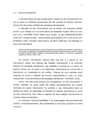 2.2.1 Atores transnacionais
A premissa basica da qual se deve partir 0 estudo do ator transnacional e de
que os atores da realidade transnaeional nao sao so mente os Estados nacionais,
embora isso nao exclua 0 Estado dos processos transnacionais.
A descri9iio de ator transnacional, que se articula nos processos globais
socia is e que interage com os outros pianos da sociedade mundial, difere de autor
para autor. HOFFMAN (1970) define como "lor<;8s",ja para MENDERSHAUSEN
(1969) sao "unidades sociais", "atores sociais" para KAISER (1971) e de accrdo com
ROSENAU (1992) "microator" (Apud VILLA). Ja VILLA (1999) tem uma defini,ao um
poueo mats abrangente
Agente societal que estabeJece urn tipo inovador de vincula¢es extra-estalais, baseando-se
em contatas, coligac;6ese intera¢es atraves das franleiras nacionais ante os quais os 6rgaos
centrals da politica externa estatal au supranacional tern relativa, au nenhuma, capacidade
regulat6ria. (VILLA, 1999, p. 55)
No contexlo internacional, pode-se dizer que ator e 0 agente do ate
internacional, aquele que participa das rela¢es internacionais e da dimensao
dinamica da soeiedade internacional, cuja realidade e form ada por um elenco de
agentes sociais que ali atuam e S8 relacionam, influenciando-se mutuamente e
interando-se em cooperayao ou em conflito. "Trata-se de uma realidade social
integrada por atores e relac;:oes que formam conjuntamente um todo, um grupo
singularizado, a que denominamos de sociedade internacional" (OLIVEIRA, 2002).
Porem, nem todo grupo social e, par consequemcia, um ator internacianal. A
simples qualidade de grupo social nao lipifica automaticamente tao singular
identidade de agente internacional. Ao contra rio, 0 ator internacional assim se
qualifica por dispor da capacidade de participar de rela90es significativas do ponto
de vista internacional. Nem todos os agentes em suas relac;:oes internacionais se
revestem dessa caracteristica.
As empresas multinaeionais(EMNs) e as organiza90es nao-governamentais
(ONGs), conlemporaneamente, sao considerados os dois tipos principais de atores
concretos.
 