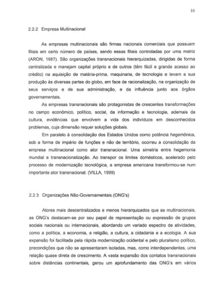 10
2.2.2 Empresa Multinacional
As empresas multinacionais sao firmas nacionais comerciais que possuem
filiais em certa numero de paises, sendo essas filiais controladas par urna matfiz
(ARON, 1987). Sao organiza90es transnacionais hierarquizadas, dirigidas de forma
centralizada e manejam capital proprio e de outros (tem facil e grande acesso ao
eredito) na aquisiyao de materia-prima, maquinaria, de tecnoJogia e levarn a sua
produ9iio as diversas partes do globo, em face de racionaliza9ao, na organiza9ao de
seus servi90s e de sua administrayao, e da influencia junto aos 6r9805
governamentais.
As empresas transnacionais sao protagonistas de crescentes transformac;oes
no campo economica, politico, social, da informaC;8o e tecnologia, ademais da
cultura, evidencias que envolvem a vida dos individuos em desconhecidos
problemas, cuja dimensao requer solu<;oes globais.
Em paralelo a consolida9iio dos Estados Unidos como potencia hegemonica,
sob a forma de imperio de funyaes e naD de territ6rio, ocorreu a consolidac;;aoda
empresa multinacional como ator transnacional. Uma simetria entre hegemonia
mundial e transnacionalizag80. Ao transpor os limites domesticos, acelerado pelo
processo de modernizagao tecnol6gica, a empresa americana transformou-se num
importante atar transnacional. (VILLA, 1999)
2.2.3 Organiza90es Nao-Governamentais (ONG's)
Atores mais descentralizados e menos hierarquizados que as multinacionais,
as ONG's destacam-se por seu papel de representag80 ou expressao de grupos
sociais nacionais ou internacionais, abordando um variado espectro de atividades,
como a politica, a economia, a religiao, a cultura, a cidadania e a ecologia. A sua
expansao foi facilitada pela rapida moderniza9ao ocidental e pelo pluralismo politico,
precondigoes que nao se apresentaram isoladas, mas, como interdependentes, uma
relag80 quase direta de crescimento. A vasta expans80 dos contatos transnacionais
sobre distancias continentais, gerou um aprofundamento das ONG's em varios
 