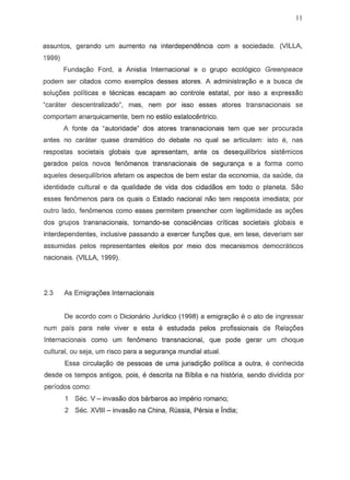 II
assuntos, gerando urn aumento na interdependencia com a sociedade. (VILLA,
1999)
Fundac;ao Ford, a Anistia Internacional e 0 grupo ecologico Greenpeace
podem ser citados como exemplos desses atores. A administrayao e a busca de
solu90es politicas e tecnicas escapam ao controle estatal, par issa a expressao
"carater descentralizado", mas, nern par isso esses atores transnacionais se
comportam anarquicamente, bern no 85tilo estatocentrico.
A fonte da "autoridadeH
dos atores transnacionais tern que ser procurada
antes no carater quase dramatico do debate no qual S8 articulam: isto e, nas
respostas societais globais que apresentam, ante as desequilibrios sistemicos
gerados pelos novos fen6menos transnacionais de seguran98 e a forma como
aqueles desequilibrios afetam as aspectos de bern estar da economia, da saude, da
identidade cultural e da qualidade de vida dos cidadaos em todo 0 planeta. Sao
esses fenomenos para as quais 0 Estado nacional nao tern resposta imediata; por
outro lado, fenomenos como esses permitem preencher com legitimidade as a90es
dos grupos transnacionais, tornando-se consciencias criticas societais globais e
interdependentes, inclusive passando a exercer fun90es que, em tese, deveriam ser
assumidas pelos representantes eleitos por meio dos mecanismos democraticos
nacionais. (VILLA, 1999).
2.3 As Emigra90es Internacionais
De acordo com 0 Dicionario Jurfdico (1998) a emigra<.;aoe 0 ato de ingressar
num pais para nele viver e esta e estudada pelos profissionais de Rela90es
Internacionais como um fenomeno transnacional, que pode gerar urn choque
cultural, ou seja, urn risco para a seguran98 mundial atual.
Essa circula980 de pessoas de uma jurisdi980 politica a outra, e conhecida
desde os tempos antigos, pois, e descrita na Biblia e na hist6ria, sendo dividida por
periodos como:
Sec. v - invasao dos barbaros ao imperio romano;
2 Sec. XVIII - invasao na China, Russia, Persia e India;
 