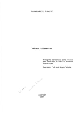 SILVIA PIMENTEL SLAVIERO
EMIGRACAO BRASILEIRA
Monografia apresentada como requisito
para conciusao do curso de Rela96es
Internacionais.
Orientador: Prof. Jose Renata Teixeira.
c)'
CURITIBA
2004
 
