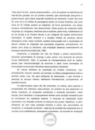 13
"mais pobre" do Sui - quanta extracomunitaria ., a tim de suprirem as deficiencias de
mao-de-obra geradas, em um primeiro momento, pela reconstru<;iio p6s-guerra e,
posteriormente, pela propria expanseo econ6mica do continente. A partir dos anos
50, entre 20 e 30 milh6es de estrangeiros entram na Europa Ocidental, dos quais
cerea de 20 milh6es acabam S8 instalando, de forma permanente, nos paises
europeus industrialmente mais desenvolvidos. Esses grupos de emigrantes estao
integrados por refugiados, habitantes das ex-colonias (pieds-noirs), trabalhadores do
sui da Europa e do Terceiro Mundo, e par indigenas dos parses anteriormente
colonizados. 0 carater temporal e a dura<;iio limitada da presen9a desses
estrangeiros exclui, nesse momento, qualquer preocupayao com a necessidade de
discutir modelos de integra<;iio das popula96es emigrantes, principalmente, em
parses como Suf98 au Alemanha, cuja emigracyao dependeu essencialmente de
processos economicos (CANCLlNI, 1998).
Atualmente, a emigrayao tern side em dlreg80 a paises desenvolvidos,
buscando oportunidades de emprego e para usufruir uma economia de primeiro
mundo (MARGOLIS, 1998). 0 processo de interdependencia entre as na90es,
gerada pela internacionalizayao da economia e pelas novas tecnologias da
comunicayao concorre para intensificar esses processos migrat6rios.
Da imensa facilidade de exporta<;iio de modelos economicos, mas,
principalmente, culturais, resultam, por exemplo, os efeitos propagandisticos sobre a
acolhida obtida, mas, isto gera problemas de desemprego, 0 que aumenta a
demanda de servi90s internos, deficitando infra-estruturas, principalmente, de
assistencia social.
As determinac;6es legais nao sao suficientes, no entanto, para suplantar a
complexidade das dinamicas s6cio-culturais. Ao contrario do que esperavam os
parses receptores, as emigrantes econ6micos e temporais aproveitam, nesse
peri ado, para intensificar 0 re-agrupamento familiar como condiyao necessaria para
se converterem em residentes estaveis. A conquista de estabilidade acaba
provocando uma alterayao profunda na estrutura dos grupos migratorios, a partir,
sobretudo, de uma maior presenc;a feminina e jovem nas comunidades de
emigrantes. A emigraqao econ6mica - ideal tipo da condiC;ao dos emigrantes que os
 