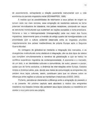 14
de assentamento, extrapolando a relayeo puramente instrumental com a vida
econ6mica do periodo imigratorio inicial (SCHNAPPER, 1988)
A medida que as possibilidades de retornarem a seus parses de origem S8
tornam cada vez mais remotas, essa emigraC;8o de residentes estitveis S8 torna
potencial reivindicadora de cidadania, nos paises receptores, colocando em xeque
as estruturas monoculturais que sustentam as nac;08s europeias e norte-americana.
Soma-s8 a isso a heterogeneidade (rniscigena<;ao) cada vez maior dos fluxos
migrat6rios, determinante para a inversao do antigo quadro de homogeneidade e de
proximidade com a cultura ocidental observada entre os imigrados oriundos
majoritariamente dos paises mediterraneos da pr6pria Europa ap6s a Segunda
Guerra Mundia!.
As vantagens de globalizar-se mediante a integraC;8o dos mercados, e as
divergencias multiculturais como obstaculo a inte9ra9ao, sao os dois tipos de relatos
que comp6em simultaneamente a narrativa da globalizayao e que se traduz na
conflitiva experiemcia migratoria da contemporaneidade. A economia e 0 mercado,
de urn lado, e as identidades culturais e comunitarias, de outro, passam a pautar,
quase que de forma exclusiva, a dinamica de inter-rela¢es entre Europa, Estados
Unidos e America Latina, pois, devido aos meios de comunica~o os emigrantes nao
perdem seus la90s culturais, assim, contribuem para que os olhares sobre as
diferenyas entre regi6es e culturas se mantenham irredutiveis (COGO, 2002).
Portanto, percebe-se claramente a diferenya entre a emigrayao do passado e
a do presente. No proximo capitulo sera abordado 0 motivo dos emigrantes
brasileiros nos Estados Un ides nao perderem seus la~s culturais e a resistencia em
aceitar e novo pais como seu proprio.
 