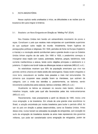 15
3. ROTA IMIGRATORIA
Nesse capitulo serao analisados 0 inicio, as dificuldades e as raz6es que os
brasileiros tern para imigrar a America.
3.1. Brasileiro: um Novo Emigrante em Dire,;;o ao "Melting por (EUA)
Nos Estados Unidos tern havido urn extraordinario movimento de pavos e
ra~s. Constituem 0 pais que recebeu mais emigrantes em quantidades superiores
de que qualquer outra na,ao do mundo. Inicialmente, foram fugitiv~s de
persegui0es politicas e religiosas. Em 1848, periodos de fome na Europa (Inglaterra
e lrJanda) e a revoluyao aleme. contribufram para 0 grande exodo e que as Estados
Unidos tinham orgulho de dar asilo. Em 1900 a 1920, 0 predominio come,ou a
miscigenar essa nay80 com fUSSOS, poloneses, italianos, greg05, balcanicos, toda
corrente meditern3nica e eslava, tendo como reli9i6es principais 0 catolicismo e 0
judaismo. °objetivo era fundir todas as diferen,as raciais e nacionais (MELLO, s.d.).
As estatisticas mostram que 50% da populayao americana que vive nos
grandes centros urbanos em idade adulta sao estrangeiros. Esses recem chegados a
nova terra, executavam as tarefas mais pesadas e mais mal remuneradas. Os
primeiros que ocuparam essa posic;ao foram os irlandeses, que subiram de
categoria, com a vinda dos alemaes e, posteriormente, os italianos, sendo
brevemente substituidos pelos eslavos, latinos e orientais. (MELLO, s.d.)
Atualmente os latinos se encaixam no recurso mais barato, referente a
trabalhos bra98is, razao pela qual sao favorecidos pelas leis norte-americanas
(MELLO, s.d.).
Recentemente, mais precisamente a partir da decada de 1980, iniciou uma
nova emigrac;ao: a de brasileiros. Em virtude de uma grande crise economica no
Brasil, a solu,;;o encontrada por muitos brasileiros para burlar 0 periodo dificil, foi
sair do pars em direc;ao a paises desenvolvidos, como as Estados Unidos. Antes
dessa crise, nunca haviam se colocados na posic;ao de emigrantes, com excec;ao do
surto de emigrac;ao de brasileiros durante os anos mais repressivos dos governos
militares, que pode ser caracterizado como emigraC;8o de refugiados, porem de
 