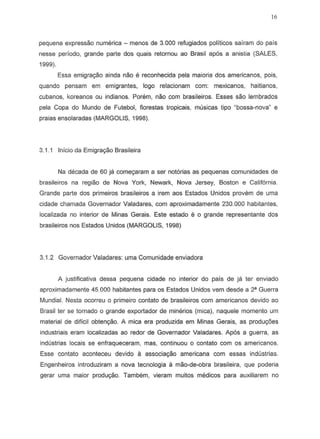 16
pequena expressao numerica - menDS de 3.000 refugiados politicos sairam do pais
nesse periodo, grande parte dos quais retornou ao Brasil apos a anistia (SALES,
1999).
Essa emigrayao ainda nao e reconhecida pela maiaria dos americanos, pois,
quando pensam em emigrantes, logo relacionam com: mexicanos, haitianos,
cubanos, koreanos au indian os. Porem, nao com brasileiros. Esses sao lembrados
pela Copa do Mundo de Futebol, fiorestas tropicais, rnusicas tipo "bossa-nova" e
praias ensolaradas (MARGOLIS, 1998).
3.1.1 Inicio da Emigrac;aoBrasileira
Na decada de 60 ja come9aram a ser notorias as pequenas comunidades de
brasileiros na regiao de Nova York, Newark, Nova Jersey, Boston e California.
Grande parte dos primeiros brasileiros a irem aos Estados Unidos provem de urna
cidade chamada Governador Valadares, com aproximadamente 230.000 habitantes,
localizada no interior de Minas Gerais. Este 8stado e 0 grande representante dos
brasileiros nos Estados Unidos (MARGOLIS, 1998)
3.1.2 Governador Valadares: uma Comunidade enviadora
A justificativa dessa pequena cidade no interior do pais de ja tsr enviado
aproximadamente 45.000 habitantes para os Estados Unidos vern desde a 2" Guerra
Mundia!. Nesta ocorreu a primeiro cantata de brasileiros com americanos devido ao
Brasil ter se tornado 0 grande exportador de minerios (mica), naquele momenta urn
material de dificil obtenc;ao.A mica era produzida em Minas Gerais, as produ90es
industria is eram localizadas ao redor de Governador Valadares. Ap6s a guerra, as
industrias locais se enfraqueceram, mas, continuou 0 contato com os americanos.
Esse cantata aconteceu devido a associac;ao americana com essas industrias.
Engenheiros introduziram a nova tecnologia a mao-de-obra brasileira, que poderia
gerar uma maior produc;ao. Tambem, vieram muitos medicos para auxiliarem no
 