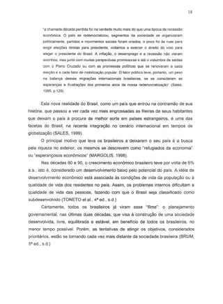 18
-8 chamada decada perdida foi na verdade muito mais do que uma epoca de recessao
economics. 0 pais S8 redemocralizou, segmenlos da sociedade S8 organizaram
pOlilicamente, partidos e movimenlos sociais fcram criados, a povo foi as ruas para
exigir eleiyeas djretas para presidente, voltamos a exercer 0 direilo do vola para
eteger a presidente do Brasil. A infiayao, 0 desemprego e a recessao nao vieram
sozinhos, mas junto com muitas perspectivas promissoras e ate 0 vislumbre de saidas
com 0 Plano Cruzado au com as promessas poHticas que S8 renovaram a cada
elei<;flo e a cada fator de mobiliza~opopular. 0 fator politico teve, portanto, um peso
ns balanca dessas migra1foes internacionais brasileiras, S8 S8 consideram as
esperant;as e frustra¢es dos primeiros anos de nossa redemocratiza~o· (Sales,
1995, p.129)
Esta nova realidade do Brasil, como urn pais que entrou na contramao de sua
historia, que passou aver cada vez mais engrossadas as fileiras de seus habitantes
que deixam 0 pais a procura de melhor sorte em paises estrangeiros, e uma das
facetas do Brasil, na recente integrac;ao no cenario internacional em tempos de
globalizayao (SALES, 1999).
o principal motivo que leva os brasileiros a deixarem 0 seu pais e a busca
pela riqueza no exterior, as mesmos se descrevem como "refugiados da economia"
ou "esperanyosos econ6micos" (MARGOLIS, 1998).
Nas decadas 80 e 90, a cresci menta econ6mico brasileiro teve par volta de 6%
a.a., isto e, considerado um desenvolvimento baixo pelo potencial do pais. A ideia de
desenvolvimento econ6mico est.; associada as condiyoes de vida da populayao ou a
qualidade de vida dos residentes no pais. Assim, os problemas internos difrcultam a
qualidade de vida das pessoas, fazendo com que 0 Brasil seja classificado como
subdesenvolvido (TONETO et aI., 4' ed., s.d.)
Certamente, todos os brasileiros ja viram esse "frlme": 0 planejamento
governamental, nas ultimas duas decadas, que visa a constru980 de uma sociedade
desenvolvida, livre, equilibrada e estavel, em beneficia de todos as brasileiros, no
menor tempo possive!. Porem, as tentativas de atingir os objetivos, considerados
prioritarios, estao se tornando cada vez mais distante da sociedade brasileira (BRUM,
5' ed., s.d.)
 