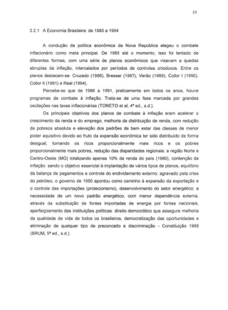 19
3.2.1 A Economia Brasileira: de 1985 a 1994
A condu9iio da politica econ6mica da Nova Republica elegeu 0 combate
inflacionario como meta principal. De 1985 ate 0 momento, iS50 foi tentada de
diferentes formas, com urna serie de pianos economicos que visavam a quedas
abruptas da infiayiio, intercalados por periodos de controles ortodoxos. Entre os
pianos destacam-se: Cruzado (1986), Bresser (1987), Veriio (1989), Collor I (1990),
Collor II (1991) e Real (1994).
Percebe-se que de 1986 a 1991, praticamente em todos os anos, houve
programas de combate a inflayao. Trata-se de urna fase marcada par grandes
oscilay6es nas taxas infiacionarias (TONETO et ai, 4" ed., s.d.).
Os principais objetivos dos pianos de combate a inflac;ao eram acelerar 0
crescimento da renda e do emprego, melhoria da distribuiyiio de renda, com reduyiio
da pobreza absoluta e eleva9iio dos padroes de bem estar das classes de menor
poder aquisitivo devido ao fruto da expansiio econ6mica ter sido distribuido de forma
desigual, tarnando as ricas proporcionalmente mais ricas e as pobres
proporcionalmente mais pobres, reduyBo das disparidades re9ionais: a regiao Norte e
Centro-Oeste (MG) totalizando apenas 10% da renda do pais (1980), contenyiio da
infia9iio: sendo 0 objetivo essencial iI implantayiio de varios tipos de pianos, equilibrio
da balan9a de pagamentos e controle do endividamento externo: agravado pela crise
do petr6leo, 0 governo de 1980 apontou como caminho iI expansao da exportayiio e
o contraIe das importa90es (protecionismo), desenvolvimento do setor energetico: a
necessidade de urn novo padrao energetico, com menor depend encia externa,
atraves da substituir;ao de fontes importadas de energia par fontes nacionais,
aperfei90amento das institui90es politicas: direito democratico que assegure melhoria
da qualidade de vida de todos os brasileiros, democratizayiio das oportunidades e
eliminayiio de qualquer tipo de preconceito e discrimina9iio - Constitui9iio 1988
(BRUM, 5' ed., s.d.).
 