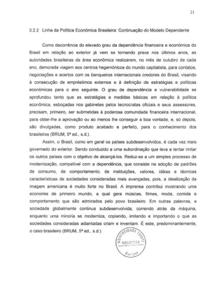 21
3.2.2 Linha da Politica Econ6mica Brasileira: Continuayao do Modelo Dependente
Como decorrencia do elevado grau da dependencia financeira e econ6mica do
Brasil em relayao ao exterior ja vern S8 tornando praxe nos ultimos anos, as
autoridades brasileiras da area econ6mica realizarem, no mes de outubro de cada
ana, demorada viagem aDs centres hegemonicos do mundo capitalista, para cantatas,
negociatyoes e acertos com as banqueiros internacionais credores do Brasil, visando
a consecuyao de emprestimos externos e a definiyao de estrategias e politicas
econ6micas para 0 ana seguinte. 0 grau de dependemcia e vulnerabilidade S8
aprofundou tanto que as estrategias e medidas basicas em relayao a politica
economica, esbo9adas nos gabinetes pelos tecnocratas oficiais e seus assessores,
precisam, primeiro, ser submetidas a poderosa comunidade financeira internacional,
para obter-Ihe a aprov8yao au ao menDS Ihe conseguir a boa vontade, e, s6 depois,
sao divulgadas, como produto acabado e perfeito, para 0 conhecimento dos
brasileiros (BRUM, 5" ed., s.d.).
Assim, 0 Brasil, como em geral os paises subdesenvolvidos, e cada vez mais
governado do exterior. Sendo conduzido a uma subordina~o que leva a tentar imitar
os outros paises com a objetivo de alcan98-los. Reduz-se a urn simples processo de
moderniza9aO,compativel com a dependencia, que consiste na adoyao de padroes
de consumo, de comportamento, de institui90es. valores, ideias e tecnicas
caracteristicas de sociedades consideradas mais avan98-das, pois, a idealizayao da
imagem americana e muito forte no Brasil. A irnprensa contribui mostrando urna
econornia de primeiro mundo, a qual gera musicas, filmes, moda, com ida e
comportamento que sao admirades pelo pove brasileiro. Em Qutras palavras, a
sociedade globalmente continua subdesenvolvida, correndo atras da maquina,
enquanto urna minoria se moderniza, copiando, imitando e importando a que as
o caso brasileiro (BRUM, 58 ed., S.d.).
 