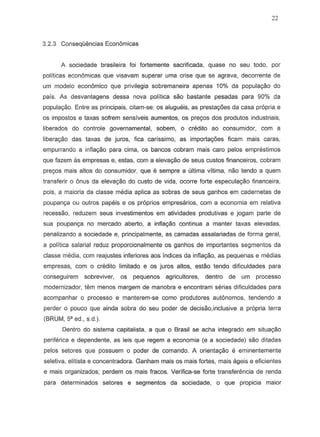 22
3.2.3 Consequencias Econ6micas
A sociedade brasileira foi fortemente sacrificada, quase no seu todo, per
politicas econ6micas que visavam superar uma crise que se agrava, decorrente de
urn modele econ6rnico que privilegia sobrernaneira apenas 10% da popula~o do
pais. As desvantagens dessa nova politica sao bastante pesadas para 90% da
popula~o. Entre as principais, citam-se: os alugueis, as prestac;oes da casa propria e
os impostos e taxas sofrem sensiveis aumentos, os prec;os dos produtos industriais,
liberados do controle governamentaJ, sobem, 0 credito ao consumidor, com a
libera~o das taxas de juras, fica carfssimo, as importa¢es fiearn mais caras,
empurrando a infla~o para cima, as bancos cobram mais car~ pelos emprestimos
que fazem as empresas e, estas, com a eleva9ao de seus custos financeiras, cobram
prec;os mais altos do consurnidor, que e sernpre a ultima vitima, nao tendo a quem
transferir 0 onus da eleVa9aOdo custo de vida, ocorre forte especula9aO financeira,
pais, a maioria da classe media aplica as sobras de seus ganhos em cadernetas de
poupan98 ou outros pap';is e os proprios empresanos, com a economia em relativa
recessao, reduzern seus investimentos em atividades pradutivas e jogarn parte de
sua poupanc;a no rnercado aberto, a infla~o continua a manter taxas elevadas,
penalizando a sociedade e, principalmente, as camadas assalanadas de forma geral,
a politica salarial reduz proporcionalmente os ganhos de importantes segmentos da
classe media, com reajustes inferiores aos indices da infla9aO, as pequenas e medias
empresas, com 0 crMito limitado e os juros altos, estao tendo dificuldades para
conseguirem sobreviver, os pequenos agricultores, denlro de um processo
modernizador, tern menos margem de manobra e encontram serias dificuldades para
acornpanhar 0 processo e manterem-se como produtores aut6nomos, tendendo a
perder 0 pouco que ainda sobra do seu poder de decisao,inclusive a propria terra
(BRUM, sa ed., s.d.).
Dentro do sistema capitalista, a que 0 Brasil se acha integrado em situa9iio
periferica e dependente, as leis que regem a economia (e a sociedade) sao ditadas
pelos setores que possuem 0 poder de comando. A orientac;ao e eminentemente
seletiva, elitista e concentradora. Ganham mais as mais fortes, mais ageis e eficientes
e mais organizados; perdem os mais fracos. Venfica-se forte transfer€mcia de renda
para determinados setores e segmentos da sociedade, 0 que propicia maior
 