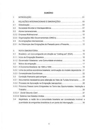 SUMARIO
INTRODU<;AO..
RELA<;OES INTERNACIONAIS E EMIGRA<;OES.
..011.
2.
2.1
2.2
2.2
..... 03
Globalizagao .
Sociedade Mundial e Interdepend€mcia 07
Atores transnacionais.. . 09
. 10
..................................................... 04
2.2.2 Empresa Multinacional...
2.2.3 Organizagiies Nao-Governamentais·(ONG's).. . 10
2.3 As emigragiies internacionais.. . 11
2.3.1 As Diferengas das Emigragoes do Passado para 0 Presente... . 12
3. ROTA EMIGRATORIA 15
3.1 Brasileiro: um novo emigrante em diregao ao "melting pot" (EUA) .. ..... 15
3.1.1 Inicio da Emigragao Brasileira .. . 16
3.1.2 Governador Valadares: uma Comunidade enviadora .
3.2 Motivo da emigragao..
3.2.1 A Economia Brasileira: de 1985 a 1994..
. .16
. .17
... 19
3.2.2 Linha da politicaeconomica brasileira: continuagao do modele dependente . 21
3.2.3 ConseqClencias-Economicas. ..... 22
3.3 Condigao financeira para emigrar.. . 24
3.3.1 Documentos necessarios para obtengao do Visto de Turista Americano 24
3.3.2 Processo de Aprovagao na Emigragao (aeroportos).. . 26
3.3.2 Proximos Passos como Emigrantes na Terra das Oportunidades: Habitagao e
Trabalho.. ... 26
3.3.3.1 Social Security Card ...
3.3.3.2 Salarias nos Estados Unidos....
... 27
.28
3.4 lIegalidade, a razao de a comunidade brasileira ser considerada invisivel: a
quantidade de emigrantes brasileiros e urn ponto de interrogaryao ... .... 30
 