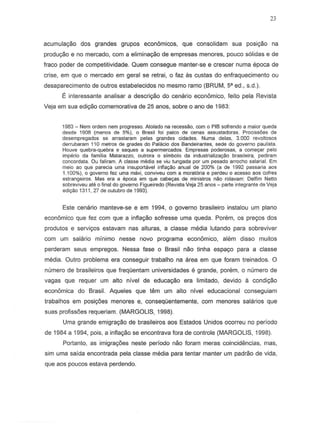 23
acumula980 dos grandes grupos economicos, que consolidam sua posiyao na
produc;::aoe no mercado, com a eliminac;::ao de empresas menores, paueD s61idas e de
fraco poder de competitividade. Quem consegue manter-S8 e crescer numa epoca de
crise, em que 0 mercado em gerai S8 retrai, 0 faz as custas do enfraquecimento ou
desaparecimento de outros estabelecidos no mesmo ramo (BRUM, 5' ed., s.d.).
I" interessante analisar a descriyao do cenario economico, leito pela Revista
Veja em sua edic;::ao comemorativa de 25 anos, sabre 0 ano de 1983:
1983 - Nem ordem nem progresso. Atolado na recessao, com 0 PIB sofrendo a maior queda
desde 1908 (menos de S%), 0 Brasil fOl palco de cenas assustadoras. ProcissOes de
desempregados se arraslaram pelas grandes cidades. Numa delas, 3.000 revoltosos
derrubaram 110 metros de grades do Palacio dos Bandeirantes, seda do governo paulista.
Houve quebra-quebra e saques a supermercados. Empresas poderosas, a comer;ar pelo
imperio da familia Matarazzo, outrora 0 simbolo da industrializayao brasileira, pediram
concordata. Ou faliram. A classe media se viu tungada por urn pesado arrocho salarial. Em
meio ao que parecia uma insuportavel inflayao anual de 200% (a de 1992 passaria aos
1.100%),0 governo fez uma maxi, conviveu com a moratoria e perdeu 0 acesso aos cofres
eSlrangeiros. Mas era a epoca em que cabe=8s de ministros nao rolavam: Delfim Netto
sobreviveu ate 0 final do governo Figueiredo (Revista Veja 25 anos - parte integranle de Veja
edi<;;.:lio1311, 27 de outubro de 1993).
Este cenario manteve-se e em 1994, 0 governo brasileiro instalou um plano
econ6mico que fez com que a inflac;ao sofresse uma queda. Porem, os prec;os dos
produtos e servic;os estavam nas alturas, a classe media lutando para sob reviver
com um salario minimo nesse novo programa economico, alem disso muitos
perderam seus empregos. Nessa lase 0 Brasil nao tinha espayo para a classe
media. Outro problema era conseguir trabalho na area em que loram treinados. 0
numera de brasileiras que freqDentam universidades e grande, porem, 0 numera de
vagas que requer um alto nivel de educaC;ao era limitado, devido a condiC;:8o
econ6mica do Brasil. Aqueles que tern urn alto nivel educacional conseguiam
trabalhos em posic;6es menores e, conseqDentemente, com menores salarios que
suas profissoes requeriam. (MARGOLIS, 1998).
Uma grande emigrayao de brasileiros aos Estados Unidos ocorreu no periodo
de 1984 a 1994, pois, a infiayao se encontrava lora de controle (MARGOLIS, 1998).
Portanto, as imigra¢es neste periodo nao foram meras coincidencias, mas,
sim uma saida encontrada pela classe media para tentar manter urn padrao de vida,
que aos poucos estava perdendo.
 