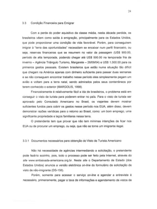 24
3.3 Condiyiio Financeira para Emigrar
Com a perda do poder aquisitivo da classe media, nesta decada perdida, as
brasileiros veern como saida a emigra9flo, principalmente para as Estados Unidos,
que pode proporcionar urna condi~o de vida favoravel. Porem, para conseguirem
imigrar a ~terradas oportunidades" necessitam S8 encaixar nurn perfil financeiro, ou
seja, reservas financeiras que se resumem no valor da passagem (US$ 900.00,
periodo de alta temporada, podendo chegar ate US$ 500.00 na temporada lria de
inverno - Agencia Triangulo Turismo, Margarete - 28/09/04) e US$ 1,000.00 para as
primeiros 9ast05 pessoais. Existem brasileiros que estao numa situa~o tao dificil
que chegam na America apenas com dinheiro suficiente para passar duas semanas
e S8 naD conseguem encontrar trabalho nesse periodo eles simplesmente pegam urn
aviao e voltam para a terra natal, sendo admirados pelos seus contem3neos par
terem conhecido a exterior (MARGOLIS, 1998).
Financeiramente e relativamente facil a ida de brasileiros, 0 problema esta em
conseguir a visto de turista para poderem entrar no pais. Para 0 vista de turista ser
aprovado pelo Consulado Americano no Brasil, as viajantes devem mostrar
suficientes fundos para cobrir os 9astos nesse perfodo nos EUA, ah~m disso, devem
demonstrar raz6es veridicas para 0 retorno ao Brasil, como: um bom emprego, uma
significante propriedade e la~os lamiliares nessa terra.
o pretendente tem que provar que nao tem minimas intenc;6es de ficar nos
EUA au de procurar um emprego, au seja, que nao se tome um imigrante ilegal.
3.3.1 Documentos necessarios para obtenyiio do Vista de Turista Americana
Nao ha necessidade de agencias intermediando a solicitayiio, a pretendente
pode faze-Io sozinho, pais, todo a processo pode ser leito pela Intemet, atraves do
site www.embaixada-americana.org.br. Neste site a Departamento de Estado (dos
Estados Unidos) anuncia a versao eletr6nica on-line do lormulario de solicitayiio de
vista de nao-imigrante (DS-156).
Porem, somente para acessar 0 serviyo on-line e agendar a entrevista e
necessaria, primeiramente, pagar a taxa de inlorma~6es e agendamenta de vistas de
 
