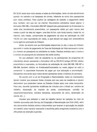 25
R$ 38,00 (essa taxa inelui acesso a todas as informayoes, tanto via tele-atendimento
quando via website e as despesas de correio, referente ao envio dos passaportes
com vistos emitidos). Para usufruir as vantagens do website, 0 pagamento desta
taxa, tambem, tern que ser via internet. Documentos solicitados nessa pagina: a
formulario 05-156, 0 formulario 05-157 (disponiveis gratuitamente na Embaixada ou
neste site) devidamente preenchidos, urn passaporte valido p~r pelo menos seis
meses a partir da data de viagem. uma foto 5x7cm, com fundo branco, tirada ha, no
maximo, seis meses, comprovante de pagamento da taxa de solicitayao de US$
100,00 (no valor equivalente em reais), a qual devera ser paga com antecedencia
numa agencia autorizada do Citibank.
Ainda, de acordo com as informac;oes disponiveis no site, 0 caixa do Citibank
que emitir 0 recibo de pagamento da Taxa de Solicitayao de Visto escrevera 0 nome
e 0 numera do passaporte do solicitante no recibo. Recibos emitidos sem a nome e
o numera do passaporte do solicitante nao serao aceitos.
Os que pleiteiam visto de estudante ou os participantes de programas de
intercambio devem apresentar 0 formulario 1-20ou OS-2019 (antigo lAP-55) validos
preenchidos e assinados, os formularios de sOlicitayao de visto 05-156, 05-157 e
05-158 (tambem obtidos na EmbaixadaiConsulados ou nesta pagina da web) e
comprovar ~a capacidade financeira de pagar por sua educaqao e acomodar;ao".
Estudantes renovando seus vistos devem apresentar ainda 0 historico do semestre.
Oe acordo com a Lei de Emigrayao e Nacionalidade, todos os interessados
devem mostrar que possuem fortes vinculos com seu pais de resid€mcia e devem
demonstrar que pretend em deixar as Estados Unidos apos uma visita temporaria.
Para isso, deverao apresentar evidencias de vinculos com 0 Brasil (ex: carteira de
trabalho, deelarayao de imposto de renda, contracheques, certidao de
casamento/nascimento, extratos bancarios, documento de carro, declarac;ao da
escola, etc...).
Aqueles que pleiteiam 0 visto de trabalho devem ter petiyoes de visto de
trabalho aprovadas pelo Serviyo de Emigrayao e Naturalizayao dos EUA (INS), alem
dos documentos listados acima e documentos que leva ram a aprova'Yao da peti'Y8o
de trabalho (esta maneira raramente e escolhida pelos emigrantes brasileiros pois a
dificuldade de obtenyao e grande).
 