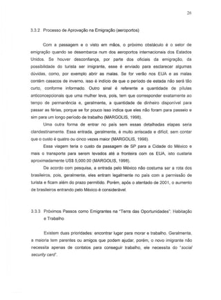26
3.3.2 Processo de Aprova9iiO na Emigra9iio (aeroportos)
Com a passagem e 0 vista em maDS, 0 pr6ximo obstaculo e 0 setor de
emigrayao quando S8 desembarca nurn dos aeroportos internacionais dos Estados
Unidos. Se houver desconfian9a, por parte dos oficiais da emigra9iio, da
possibilidade do turista ser irnigrante, esse e enviado para esclarecer algumas
duvidas, como, par exemplo abrir as malas. Se for veraa nos EUA e as malas
contem casacas de inverno, iS50 e indicia de que 0 perfedo de estada nao sera tao
curto, conforme informado. Outro sinal e referente a quantidade de pilulas
anticoncepcionais que uma mulher leva, pOis, tern que corresponder exatamente ao
tempo de permanencia e, geralmente, a quantidade de dinheiro disponivel para
passar as ferias, porque S8 for paueD iS50 indica que eles nao foram para passeio e
sim para urn longo periodo de trabalho (MARGOLIS, 1998).
Uma outra forma de entrar no pais sem essas detalhadas etapas seria
clandestinamente. Essa entrada, geralmente, e muito arriscada e dttleil, sem centar
que 0 custo e quatro ou cinco vezes maior (MARGOLIS, 1998).
Essa viagem teria 0 custo da passagem de SP para a Cidade do Mexico e
mais 0 transporte para serem levadas ate a fronteira com as EUA. ista custaria
aproximadamente US$ 5,000.00 (MARGOLIS, 1998).
De acorda com pesquisa. a entrada pelo Mexico nao costuma ser a rota dos
brasileiras, pois, geralmente, eles entram legal mente no pais com a permissao de
turista e fieam alem do prazo permitido. Porem, ap6s 0 atentado de 2001, 0 aumento
de brasileiros entrando pelo Mexico e consideravel.
3.3.3 Pr6ximos Passos como Emigrantes na "Terra das Oportunidades": Habita9iio
e Trabalho
Existem duas prioridades: encontrar lugar para morar e trabalho. Geralmente,
a maiaria tern parentes au amigos que podem ajudar, porem, a novo imigrante neo
necessita apenas de contatos para conseguir trabalho, ele necessita do "social
security card".
 