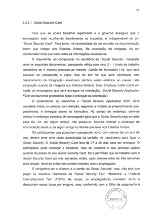 3.3.3.1 Social Security Card
Para que se possa trabalhar legalmente e 0 governo assegure que 0
empregador esta recolhendo devidamente. os impostos, e indispensavel ter urn
"Social Security Card". Para tanto, ha necessidade de dar entrada na documenta9ilo
assim que chegar aos Estados Unidos. Na orienta9ilo de chegada, ha um
coordenador local que dara todas as informayoes necessarias.
a requerente, ao comparecer no escrit6rio do ~Social Security", necessita
levaros seguintes documentos: passaporte valido com visto J - 1 (visto de trabalho
temporario de 6 meses) anexado ao mesmo, Cartilo do formulario 1-94, que sera
anexado ao passaporte e c6pia rosa do lAP 66 que sera carimbada pelo
departamento de Emigra9ilo americano (ambos serao emitidos ao passar pela
emigra9ilo quando da chegada aos Estados Unidos), Dear Employer Letter (carta em
ingl';s do empregador que sera entregue na orienta9ilo), Social Security Application
Form devidamentepreenchido (este eentregue na orienta9ao).
o pretendente, ao preencher 0 "Social Security Application form" deve
completar todos as campos com aten~o, seguindo 0 modele de preenchimento que,
geralmente, e entregue anexo ao formulario. No campo de enderec;o, deve-s8
colocar 0 endere90 completo do empregador para que 0 Social Security seja enviado
para ele. Se, por algum motiv~, nao possui-Io, deve-se colocar 0 endere90 da
-acomoda9ao'atual-ou de algum'amigo ou familia·que tiver·nos Estados Unidos.
as participantes que possuirem passaporte novo, com menes de urn ana de
usa, devem levar uma c6pia autenticada da certidao de nascimento para fazer 0
Social Security 0 Social Security Card leva de 07 a 20 dias para ser entregue. 0
participante pode come~r a trabalhar, mas 56 recebera 0 seu primeiro salaria
quando de posse de seu Social Security Card. S6 e pennitido que se trabalhe sem 0
Social Security Card par tres semanas, entao, casa dernore mais de tres semanas
para chegar, deve-se entrar em cantata imediata com o.empregador.
E obrigat6rio ter 0 numero e 0 cartao do Social Security, mas, nao tera que
pagar os impostos chemados de "Social Security Tax", "Medicare" e "Federal
Unemployment Tax" (FUTA). As vezes, osempregadores cometem erros e
descontam essas taxas por engano, mas, conferindo com a fdlha de pagamento e
~JSO"OClv
ii ~
~,.~~~u.o.~:c~.,:)
'''"-r:::. L'/
27
 