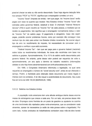 28
possivel checar se esta ou nao sendo descantado. Caso haja alguma dedu9ao feita
nos campos "FICA" ou "FUTA", significa que 0 empregador cometeu urn erro.
"Income Taxes" (Imposto de renda) - tern que pagar. As "Income taxes" serao
pagas com base na quantia que receber. Nos Estados Unidos "Income Taxes" sao
cobradas pelos governos federal, estadual e local. 0 chamado "Internal Reveune
Service" (IRS) e quem recalhe as "Income Tax" de cada pessoa, a mediada que se
recebe os pagamentos. Isto significa que 0 empregador normalmente deduz 0 valor
da "Income Tax" do salario pago. 0 pagamento e obrigatorio. Caso nao sejam
pagas, poderao ocorrer problemas futuros, camo por exemplo nao conseguir mais
nenhum tipo de vista para entrar nos Estados Unidos novamente. Se Qcorrer algum
tipo de erro no recolhimento do impasto, he. necessidade de conversar com 0
empregador e verificar 0 que esta ocorrendo.
"Federal Income Tax" - tern que ser paga para 0 governo federal (nacional)
sabre todos as recebimentos individuais. As taxas sao recolhidas com base nos
salarios e gorjetas. Aproximadamente, 10 a 15 % do salano serao descontados pelo
governo federal. No entanto, parte desse valor pode,,; ser requerido de volta e,
aproximadamente, urn ana apos 0 termino do trabalho recebe-Io (informa90es
obtidas no site http://www.abrainternacional.com.br/true/socialsecunty.htm)
Em 1986, 0 Congresso Americano reformulou a legislayao, na qual seria
requerido ao empregado 0 numero do "social security card", antes de ser oferecido 0
serviyo. Porem, a facilidade para obtenyao deste documento par meios ilegais e
imensa (com os contatos). A lei nao requer a autenticidade do documento. Seu custo
fica em torno de US$ 150,00 (MARGOLIS, 1998)
3.3.3.2 Salarios nos Estados Unidos
A popula980 norte americana tern uma atitude ambigua diante dessa enorme
massa de estrangeiros que cresee a cada ano. Par urn lado, ela precisa dessa mao
de obra. Empregos como frentista de urn posto de gasolina ou ajudante na cazinha
de uma lanchonete sao rejeitados pelos norts-americanos, que os consideram nada
alraentes, apesar de necessarios (a razao da vista grossa sobre a ilegalidade). Por
outro lado, muitos sindicatos de trabalhadores contestam essa mao-de-obra barata
 