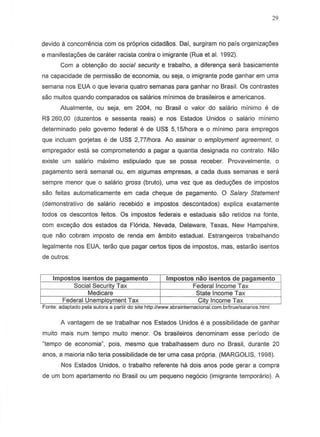 29
devido a concorremciacom os proprios cidadaos. Dai, surgiram no pais organizayoes
e manifestayoes de carater racista contra 0 imigrante (Rua et al. 1992).
Com a obtenyao do social security e trabalho, a diferenya sera basicamente
na capacidade de permissao de economia, au seja, 0 imigrante pode ganhar em uma
semana nos EUA 0 que levari a quatro semanas para ganhar no Brasil. as contrastes
sao muitos quando comparados as salarios minimos de brasileiros e americanos.
Atualmente, ou seja, em 2004, no Brasil 0 valor do salario minimo e de
R$ 260,00 (duzentos e sessenta reais) enos Estados Unidos 0 salario minimo
determinado pelo governo federal e de US$ 5,15lhora e 0 minimo para empregos
que incluam gorjetas e de US$ 2,77lhora. Ao assinar 0 employment agreement, 0
empregador esta se comprometendo a pagar a quantia designada no contrato. Nao
existe urn salaria maximo estipulado que se possa reeeber. Provavelmente, 0
pagamento sera semanal QU, em algumas empresas, a cada duas semanas e sera
sempre menor que 0 salario gross (bruto), uma vez que as deduy6es de impostos
sao feitas automaticamente em cada cheque de pagamento. 0 Salary Statement
(demonstrativo de salario recebido e impostos descontados) explica exatamente
todos as descontos feitos. Os impastos federais e estaduais sao retidos na fonte,
com exceyao dos estados da Florida, Nevada, Delaware, Texas, New Hampshire,
que nao cobram imposto de renda em ambito estadual. Estrangeiros trabalhando
legalmente nos EUA, terao que pagar certos tipos de impostos, mas, estarao isentos
de outros:
A vantagem de se trabalhar nos Estados Unidos e a possibilidade de ganhar
muito mais num tempo muito menor. Os brasileiros denominam esse peri ado de
"tempo de economia", pois, mesmo que trabalhassem duro no Brasil, durante 20
anos, a maioria nao teria possibilidade de ter uma casa propria. (MARGOLIS, 1998).
Nos Estados Unidos, 0 trabalho referente ha dois anos pode gerar a compra
de um bom apartamento no Brasil ou um pequeno negocio (imigrante temporario). A
 