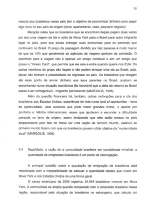 30
maiaria dos brasileiros nesse pais tern 0 objetivo de economizar dinheiro para pagar
alga novo no seu pais de origem (terra, apartamento, casa, pequeno neg6cio).
Margolis relata que os braslleiros que se encontram ilegais pagam duas vezes
par ana uma viagem de ida e volta de Nova York para 0 Brasil para outro imigrante
legal no pais, para que possa entregar suas economias para as parentes que
continuam no Brasil. 0 preyo da passagem dividido por dez pessoas e muito menor
do que as 10% que geralmente as agemcias de viagens ganham de comissao. 0
escolhido para a viagem naD e apenas urn amigo confiavel e slm urn amigo que
possui 0 "Green Card", que permite que ele saia e entre quando queira nos EUA Os
outros membros do grupo sao ile9ai5 e naD podem arriscar uma ida ao Brasil, pois,
talvez nao tenham a possibilidade de regressar ao pais. Os brasileiros que chegam
ate esse ponto de enviar dinheiro aos seus parentes no Brasil, acabam S8
encontrando numa situac;ao economica tao favoravel que a idei8 de retorno ao Brasil
passa a ser inimagimvel - imigrante permanente (MARGOLIS, 1998).
Alem da questao financeira ha, tambem, outras motivayoes para a ida dos
brasileiros aos Estados Unidos: experiencia de vida numa land of oporlunities - terra
de oportunidade, uma aventura que pode trazer grandes frutos, 0 apetite por
produtos e habitos internacionais, esses que ajudaram a esconder a dificuldade
passada na terra de origem, assim lembrando que eles estao presos no pais
simplesmente pelo fato do Brasil ser uma nayao de terceiro mundo, salarios de
primeiro mundo fazem com que os brasileiros possam obter objetos da "modernidade
atual" (MARGOLIS, 1998).
3.4 lIegalidade, a razao de a comunidade brasJleira ser considerada invisivel: a
quantidade de emigrantes brasileiros e um ponto de interrogac;ao.
A principal questao sobre a populac;ao de emigrac;ao de brasileiros esta
relacionada com a impossibilidade de calcular a quantidade destes que vivem em
Nova York enos Estados Unidos de uma forma gerai.
o censo americano de 2000 registrou 24.949 brasileiros vivendo em Nova
York. A controversia se amplia quando comparado com 0 consulado brasileiro nessa
regiao, responsavel para situayao de brasileiros no estrangeiro, que calcula um
 