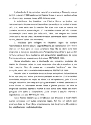 32
A situac;ao naD e clara em nivel nacional norte-americana. Enquanto 0 censo
de 2000 registra 247.020 brasileiros nos Estados Unidos, 0 governo brasileiro calcula
um numero maior, que pode chegar a 500.000 emigrantes.
A invisibilidade dos brasileiros nos Estados Unidos S8 justifica pelo
desconhecimento do governo americana sabre a permanemcia de brasileiros no seu
pais, pois, estes estao sem documentos. Em Nova York, mais da metade dos
brasileiros estudados estavam ilegais. 1/3 dos brasileiros nesse pais naD possuem
documenta9ao (Souza citado por MARGOLIS, 1998). Eles chegam nos Estados
Unidos com 0 vista de turista, arrumam trabalhos e permanecem ap6s 0 vencimento
do vista, assim se tornam sem documentos.
A dificuldade para contagem de emigrantes ilegais (de qualquer
nacionalidade) Ii de dificil calculo. Segundo Margolis, os brasileiros nao tem 0 menor
interesse em fazer parte do censo americana. Eles naD se veern como reais
emigrantes, a maiaria se caracteriza como "emigrantes temporarios" e que naD tern
nenhuma vantagem de se legalizar no pais porque teriam possibilidades de perdas
financeiras referentes ao pagamento de impostos (MARGOLIS, 1998).
Qutras dificuldades para a identificava,o dos ernigrantes brasileiros sao
devidas as diferengas raciais do povo, geralmente, eles nao se encaixarn a urna
(lnica categoria. Eles nao podern ser considerados ~hispanicosn, pois, falam
portugues, assim, sao considerados latino-americanos (MARGOLIS, 1998).
Margolis relata a experiencia de um professor portugues da Universidade de
Brown, que pesquisou alunos que falavam portugues em escolas publicas devido a
comunidade portuguesa na regiao de Boston. Ele se impressionou, pois, 90% das
criangas, nesse local, tem sotaque do portugues do Brasil. A maioria dessas escolas
nunca informa as autoridades estatais sobre a grande presen98 de filhos de
emigrantes brasileiros, apenas se referern a esses alunos como habeis para falar 0
portugues sem definir a nacionalidade. Assim abafarn 0 assunto referente a
ilegalidade de seus pais (MARGOLIS, 1998).
Esses fatores mostram que a invisibilidade dos brasileiros e maior mesmo
quando comparada com outros emigrantes ilegais. Foi feito um estudo sobre
emigra9iio ilegal e 0 Brasil nao se encontra nem na lista dos primeiros 50 paises que
tem cidadaos ilegais nos Estados Unidos.
 