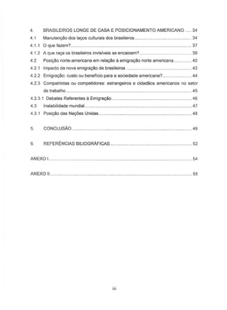 4. BRASILEIROS LONGE DE CASA E POSICIONAMENTO AMERICANO .... 34
4.1 Manutenc;:aodos lac;:osculturais dos brasileiros.. ..34
4.1.1 Oquefazem?. . 37
4.1.2 A que ra.ya as brasileiros invisiveis S8 encaixam? .. . 39
4.2 POSit;80norte-americana em re!a~o a emigra9Bo norte americana 40
4.2.1 Impacto da nova emigrac;:aode brasileiros . . 43
4.2.2 Emigrac;:ao:custo ou beneficio para a sociedade americana?. .... 44
4.2.3 Compatriotas au competidores: estrangeiros e cidadaos americanos no setor
de trabalho . 45
4.2.3.1 Debates Referentes a Emigrac;:ao. . 46
4.3 Instabilidade mundial..
4.3.1 Posic;:aodas Nac;:6esUnidas..
. 47
. 48
5. CONCLUSAo ............................................................. 49
6. REFERENCIAS BILIOGRAFICAS ... ..52
ANEXO I.. . 54
ANEXO II.. ..... 55
iii
 