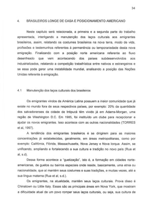 34
4. BRASILEIROS LONGE DE CASA E POSICIONAMENTO AMERICANO
Neste capitulo sera relacionada, a primeira e a segunda parte do trabalho
apresentada, interligando a manutenyao dos la905 culturais aos emigrantes
brasileiros, assim, relatando as costumes brasileiros na nova terra, modo de vida,
profissoes e testemunhos referentes a permanencia ou temporariedade desta nova
emigra980. Finalizando com a posiyao norte americana referente ao fiuxo
desenfreado que vern acontecendo dos paises subdesenvolvidos aos
industrializados, relatando a competigao trabalhistica entre nativos e estrangeiros e
se essa pode gerar uma instabilidade mundial, analisando a posigao das Na90es
Unidas referente a emigragao.
4.1 Manuten9ao dos la90s culturais dos brasileiros
Os emigrantes vindos da America Latina possuem a maior comunidade que ja
existe no mundo fora de seus respectivDs paises, par exemplo: 20% da quantidade
dos salvadorenses da cidade de Intipuca tem vivido ja em Adams-Morgan, uma
regiao de Washington D.C. Em 1985, foi instituido urn clube para recepcionar e
ajudar os novos emigrantes. Isso acontece com as outras nacionalidades (TORRES
et ai, 1997).
A tendencia dos emigrantes brasileiros e S8 dirigirem para as maiores
coneentra90es ja estabeleeidas, geralmente, em areas metropalitanas, como par
exemplo: California, Florida, Massachusetts, Nova Jersey e Nova lorque. Assim, se
unificando, ampliando e fortalecendo a sua cultura e tradigao no novo pais (Rua et
ai, s.d).
Oessa forma aconteee a Uguetizat;8o", isto e, a format;8o em cidades narte-
americanas, de guetos au bairros especiais onde reside, basicamente, uma etnia au
nacionalidade, que ai mantem seus costumes e suas tradi9oes, e muitas vezes, ate a
sua lingua materna (Rua et ai, s.d.).
Os emigrantes, na atualidade, mantem seus la90s culturais. Prova dissa e
Chinatown ou Little Italy. Essas sao as principais areas em Nova York, que mostram
a dificuldade atual de um povo romper seus la90s culturais, ou seja, sua cultura de
 