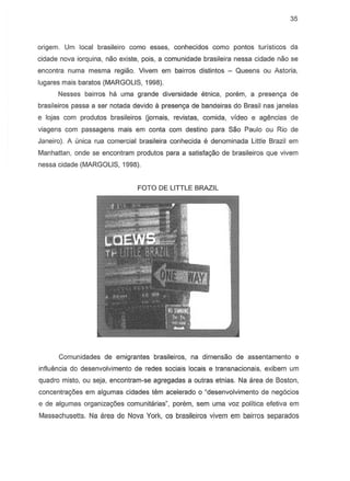 35
origem. Urn local brasileiro como esses, conhecidos como pontos turisticos da
cidade nova iorquina, nao existe, pois, a comunidade brasileira nessa cidade nao S8
encontra numa mesma regiao. Vivem em bairros distintos - Queens ou Astoria,
lugares mais baratos (MARGOLIS, 1998).
Nesses bairros ha urna grande diversidade etnica, porem, a presenc;a de
brasileiros passa a ser notada devido a presen~ de bandeiras do Brasil nas janelas
e lojas com produtos brasileiros Uornais, revistas, comida, video e agencias de
viagens com passagens mais em conta com destino para Sao Paulo ou Rio de
Janeiro). A unica rua comerciat brasileira conhecida e denominada Little Brazil em
Manhattan, onde se encontram produtos para a satisfac;aode brasileiros que vivem
nessa cidade (MARGOLIS, 1998).
FOTO DE LITTLE BRAZIL
Comunidades de emigrantes brasileiros, na dimensao de assentamento e
influencia do desenvolvimento de redes sociais locais e transnacionais, exibern urn
quadro misto, ou seja, enconlram-se agregadas a outras etnias. Na area de Boston,
concentrac;oes em algumas cidades tem acelerado 0 "desenvolvimento de neg6cios
e de algumas organiza<;6es comunitarias", porem, sem uma voz politica efetiva em
Massachusetts. Na area de Nova York, os brasileiros vivem em bairros separados
 