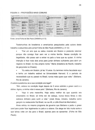 38
FIGURA 3 - PROFISSOES MAIS COMUNS
oo.uc~.-.n•••"
~ PRDFssOEsMII.ISCOMUNS
.•....... .•.......
~bIdcNrioo"9,8Y1~
=~.6;~~ ~
::"* .4,~=..,,!,"
(2)QUANTO ESTUDARAMl
=-.~.'''''~~.4.3¥1
j,1I 15.6
16.," •••• 1111.]
_j'.JII ·~~24.l
:.2,:=.do~~~,,31.!WI .J.IaiI,jbooil •••• 43.~
"213~ .Si.w;~ .~
_J4.5lI
Fonte: Jarna! Folha de Sao Paulo (23/09104 p A 12)
Testemunhos de brasileiros e americanos pesquisados pela autora deste
trabalho e adquiridos pelojornal Folha de Sao Paulo (23109104p. A 12):
gFaz urn ano que eu estou vivendo em Boston e pretendo retarnar
porque naD consigo ficar sem ver a minha familia. Nessa condi~o de
ilegalidade, nao posso sair e entrar no pais a hora que eu quiser. A minha
inten~o e ficar mais dais anos para juntar dinheiro suficiente para abrir urn
negocio no Brasil, no meu proprio nome." Maria (brasileira de Recife, trabalha
de gargonete no Cheers).
"Eu estou em Boston, ja faz 10 anos. Eu terminei minha faculdade aqui
e tenho um trabalho estavel na Universidade Harvard. E 0 periodo de
necessidade que eu passei no Brasil, nunca mais quero que volte." (Barbara,
Rio de Janeiro).
A autera questionou S8 a sua condiyao era legal?
"Sim, estava na condir;:8o ilegal depots de 5 anos solicitei 0 green card e 0
obtive. Agora, a minha vida e nesse pais." (Barbara. Rio de Janeiro).
"Aqui oj uma maravilha. Hoje estou melhor do que quando era
empresario no Brasil, 56 tinha dar de cabeya, nunca tirava ferias e nao
sobrava dinheiro para curtir a vida." (Jose Alves, mineiro, trabalha como
gargom no restaurante Via Brasil, na rua 46, a Little Brazil de Manhattan).
Alves entrou no mesmo programa de governo que Barbara e pediu 0 green
card para poder ficar legalmente no pais e 0 obteve. Ele alega ter tido muita sorte e
que talvez volte um dia para 0 Brasil, apenas para se aposentar. (Folha de Sao
Paulo).
 