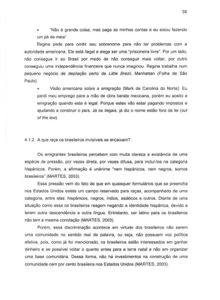 39
"Nao e grande caisa, mas paga as minhas contas e eu estou fazendo
urn pe de meia".
Regina pede para omitir seu sobrenome para nao ter problemas com a
autoridade americana. Ela esta llegal e alega ser urna "prisioneira livre". Par urn lado,
naD consegue ir ao Brasil par medo de nao conseguir mais voltar, par outro
conseguiu urna independemcia financeira que nunca imaginou. Regina trabalha nurn
pequeno neg6cio de depila<;iio perto da Little Brazil, Manhattan (Folha de Sao
Paulo).
Visao americana sobre a emigracao (Mark de Carolina do Norte): Eu
perdi meu emprego para a mao de obra barata mexicana. porem eu acelta a
emigra<;iio quando esta e legal. Porque estes vao estar pagando impostos e
ajudando a construir 0 pais. Jil os ilegais, jil diz 0 nome estao fora da lei (out
of the law).
4.1.2 A que raga as brasileiros invisiveis S8 encaixam?
Os emigrantes brasileiros percebem com muita clareza a existemcia de urna
especie de pressao, par vezes direta, par vezes difusa, para inclui-los na categoria
hispanicos. Porem, a afirmacao e unanime "nem hispanicos, nem negros, somos
brasileiros" (MARTES, 2003).
Essa presseo vern do fato de que em quaisquer formularios que se preencha
nos Estados Unidos existe um campo reservado para racas, acompanhado de uma
categoria, entre elas: hispanicos, negros, indios, asiaticos e outros. Diante de uma
situac;ao como essa os brasileiros reagem negando a identidade hispanica, devido a
terem outra descendencia e outra lingua. Entretanto, ser latino para as brasileiros
nao tem a mesma conota<;iio(MARTES, 2003).
Porem, essa discriminac;ao acontece em virtude dos brasileiros nao serem
uma comunidade no sentido real da palavra, ou seja, nao possuem voz polftica
efetiva, pais, como ja foi mencionado, os brasileiros esteo interessados em ganhar
dinheiro e se possivel voltar 0 quanto antes para a terra natal e naD em organizar
uma base comunitaria. Dessa forma, naD hi:! investimentos na construyao de uma
comunidade cem por cento brasileira nos Estados Unidos (MARTES, 2003).
 