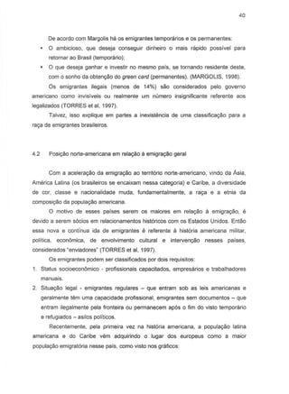 40
De acordo com Margolis ha os emigrantes temporarios e os permanentes:
o ambicioso, que deseja conseguir dinheiro 0 mais rapido passivel para
retornar ao Brasil (temporario);
o que deseja ganhar e investir no mesmo pais, se tornando residente deste,
com 0 sonho da obtenyao do green card (permanentes). (MARGOLIS, 1998).
Os emigrantes ilegais (menos de 14%) sao considerados pelo governo
americana como invisfveis ou real mente urn numero insignificante referente aos
legalizados (TORRES et ai, 1997).
Talvez, issa explique em partes a inexistencia de urna classific8c;:8.0 para a
raye de emigrantes brasileiros.
4.2 Posiyiio norte-americana em relayao a emigrayiio geral
Com a aceleraC;:8o da emigraC;:8o ao territorio norte-americana, vindo da Asia,
America Latina (os brasileiros se encaixam nessa categoria) e Caribe, a diversidade
de cor, classe e nacionalidademuda, fundamentalmente,a ray8 e a etnia da
composi~o da populayao americana.
o motivo de esses paises serem as maiores em rela<;8o a emigrac;:ao, e
devido a serem socios em relacionamentos historicos com as Estados Unidos. Entao
essa nova e continua ida de emigrantes e referente a hist6ria americana militar,
politica, economica, de envolvimento cultural e interven<;&o nesses paises,
considerados "enviadores" (TORRES et ai, 1997).
as emigrantes podem ser classificados por dois requisitos:
1. Status socioecon6mico - profissionais capacitados, empresarios e trabalhadores
manuais.
2. Situayiio legal - emigrantes regulares - que entram sob as leis americanas e
geralmente tern uma capacidade profissional, emigrantes sem documentos - que
entram ilegalmente pela fronteira ou permanecem apes 0 fim do visto temporario
e refugiados - asilos politicos.
Recentemente, pela primeira vez na hist6ria americana, a populag8o latina
americana e do Caribe vem adquirindo a lugar dos europeus como a maior
populag8o emigrat6ria nesse pals, como vista nos graficos:
 