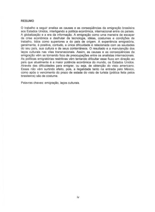 RESUMO
o trabalho a seguir analisa as causas e as conseqOencias da emigrac;ao brasileira
aos Estados Unidos, interligando a politica economica, internacional entre as paises.
A globatizayao e a era da informayao. A emigrayao como uma maneira de escapar
da crise econ6mica e desfrutar da tecnologia, ideias, costumes e condi90es de
trabalho, tidos como superiores a do pais de origem. A experiemcia emigratoria,
geralmente, e positiv8, contudo, a (mica dificuldade e relacionada com as saudades
do seu pais, sua cullura e de seus conterraneos. 0 resultado e a manuten,.ao dos
lagos culturais nas vilas transnacionais. Assim, as causas e as conseqOencias da
emigrayao vern S8 tornando faco de preocupac;:6es entre os analistas internacionais.
As politicas emigratorias restritivas vern tentando dificultar esse f1uxo em direyao ao
pars que atualmente e a maior potencia econ6mica do mundo, os Estados Unidos.
Atraves das dificuldades para emigrar, ou seja, de obtenyao do visto america no.
Essas nao vern surlindo eleito, pois, a ilegalidade tanto na entrada pelo Mexico,
como apos 0 vencimento do prazo de estada do visto de turista (pratica leita pelos
brasileiros) sao de costume.
Palavras chaves: emigrac;ao, layos culturais.
iv
 