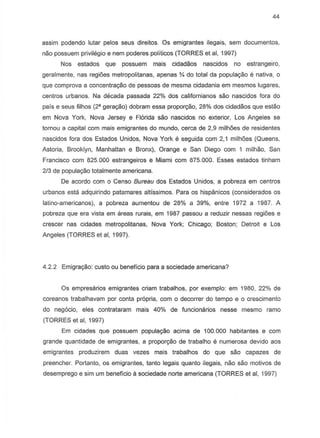 44
assim podendo lutar pelos seus direitos. Os emigrantes ilegais, sem documentos,
nao possuem privilegio e nem poderes politicoS (TORRES et ai, 1997)
Nos estados que possuem mais cidadaos nascidos no estrangeiro,
geralmente, nas regi6es metropolitanas, apenas Y. do total da popula9ao e nativa, 0
que comprova a concentra9ao de pessoas de mesma cidadania em mesmos lugares,
centros urbanos. Na decada passada 22% dos californianos sao nascidos fora do
pais e seus filhos (2' gera9ao) dobram essa propor9iio, 28% dos cidadaos que estao
em Nova York, Nova Jersey e Florida sao nascidos no exterior, Los Angeles se
tornou a capital com rna is emigrantes do mundo, cerca de 2,9 milh6es de residentes
nascidos fora dos Estados Unidos, Nova York e seguida com 2,1 milh6es (Queens,
Astoria, Brooklyn, Manhattan e Bronx), Orange e San Diego com 1 milhao, San
Francisco com 825.000 estrangeiros e Miami com 875.000. Esses estados tinham
2/3 de popula9iio totalmente americana.
De acordo com 0 Censo Bureau dos Estados Unidos, a pobreza em centros
urbanos esta adquirindo patamares altissimos. Para os hispgmicos (considerados os
latino-americanos), a pobreza aumentou de 28% a 39%, entre 1972 a 1987. A
pobreza que era vista em areas rurais, em 1987 passou a reduzir nessas regioes e
crescer nas cidades metropolitanas, Nova York; Chicago; Boston; Detroit e Los
Angeles (TORRES et ai, 1997).
4.2.2 Emigra9iio: custo ou beneficio para a sociedade americana?
Os empresarios emigrantes criam trabalhos, par exemplo: em 1980, 22% de
coreanos trabalhavam par conta pr6pria, com 0 decorrer do tempo e 0 crescimento
do negocio, eles contrataram mais 40% de funclonarios nesse mesmo ramo
(TORRES et ai, 1997)
Em cidades que possuem popula9ao acima de 100.000 habitantes e com
grande quantidade de emigrantes, a propor9ao de trabalho e numerosa devido aos
emigrantes produzirem duas vezes mais trabalhos do que sao capazes de
preencher. Portanto, os emigrantes, tanto legais quanto ilegais, nao sao motivos de
desemprego e sim um beneficio a sociedade norte americana (TORRES et ai, 1997)
 