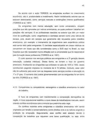 45
De acordo com 0 autor TORRES, os emigrantes auxiliam no crescimento
economica, isto e, produtividade e investimento. Assim revitalizando setores que se
estavam deteriorando, como: servi<;osmanuais e construXies (menos qualificados)
(TORRES et ai, 1997).
Os emigrantes com menDS educa980, sem curso universitario, ocupam
posi90es que sao ignoradas par nativas americanos, as quais preferem trabalhar em
posi90es nao servic;ais. E as profissionais nascidos no exterior que tern urn maior
nivel de qualificayao, como: engenheiros e cientistas servem como uma valvula de
escape, pois, atuam em campos que gera/mente sao recusados pelos cidadaos
americanos, par exemplo: 0 treinamento de engenheiros sem experiencia pn3.tica
esta sendo feito pelos emigrantes. E cientistas especializados em areas medicas se
concentram em locais que sao considerados como 0 SUS aqui no Brasil, ou seja
hospitais que niio necessitam duma afilia9iio com a universidade que foi responsavel
pela formayiio desse profissional (TORRES et ai, 1997).
o custo aparece nos serviyos publicos aos emigrantes e a 28 gera~o desses
(educa9iio, cuidados medicos). Dessa forma, se tornam 0 foco do 90verno
americana. Analisando as emigrantes que entraram no pais de 1970 a 1992, esses
contribuiram pagando impostos no montante de $ 70 bilh6es. Contudo, esse valor
nao foi suficiente para arcar com as despesas como servi90s sociais e eduCa9aO do
1° e 2° grau. 0 aumento dos custos governamentais com os emigrantes foi em torno
de 43% (TORRES et ai, 1997).
4.2.3 Compatriotas ou competidores: estrangeiros e cidadaos americanos no setor
de trabalho
o fiuxo de emigrantes vem transformando a composi9iio demografica da
regiao. A troca populacional redefiniu a nova classe de trabalhadores manuais, assim
criando conflitos econ6micos com a minoria que preenchia esta vaga.
Os conflitos recentes entre emigrantes e cidadaos americanos vem sendo
origin ados por tensao e conservadorismo contra direitos civis e os nativos exigindo a
proibi9iio da emigra9iio. Seguramente, esse confiito esta abalado devido a
competiyiio de trabalhos que requerem uma baixa qualifica9iio, ou seja, entre
 