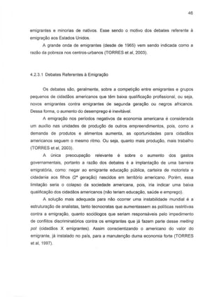 46
emigrantes e minorias de nativDs. Esse sendo 0 motivo dos debates referente a
emigrayiio aos Estados Unidos.
A grande onda de emigrantes (desde de 1965) vem sendo indicada como a
razao da pobreza nos centros-urbanos (TORRES et ai, 2003).
4.2.3.1 Debates Referentes II Emigrayiio
Os debates sao, geralmente, sobre a competi9ao entre emigrantes e grupos
pequenos de cidadaos americanos que tern baix8 qualificayao profissional, au seja,
noves emigrantes contra emigrantes de segunda geragao ou negros africanos.
Dessa forma, 0 aumento do desemprego e inevitaveL
A emigrayao nos periodos negativos da economia americana e considerada
urn auxflio nas unidades de produyao de Qutros empreendimentos, pais, como a
demanda de produtos e alimentos aumenta, as oportunidades para cidadaos
american os seguem 0 mesma ritmo. Ou seja, quanta mais produc;ao, mais trabalho
(TORRES et ai, 2003).
A (mica preocupac;ao relevante e sobre 0 aumento dos 9ast05
governamentais, portanto a razao dos debates e a implanta9ao de uma barreira
emigratoria, como: negar 80 emigrante educaC;8o publica, carteira de motorista e
cidadania aos filhos (2a gerayao) nascidos em territorio americano. Porem, essa
limitac;ao seria 0 colapso da sociedade americana, pois, iria indicar uma baixa
qualifica9ao dos cidadaos americanos (nao teriam educayiio, saude e emprego).
A solu9aO mais adequada para nao ocorrer uma instabilidade mundial e a
estruturayao de analistas, tanto tecnocratas que aumentassem as politicas restritivas
contra a emigra9ao, quanto soci610gos que seriam responsaveis pelo impedimento
de conflitos discriminat6rios contra os emigrantes que ja fazem parte desse melting
pot (cidadaos X emigrantes). Assim conscientizando a americana do valor do
emigrante, ja instalado no pais, para a manutenyiio duma economia forte (TORRES
et ai, 1997).
 