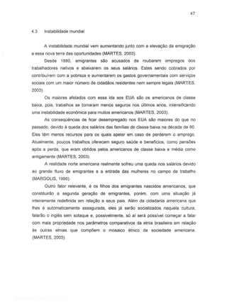 47
4.3 Instabilidade mundial
A instabilidade mundial vem aumentando junto com a elevac;iio da emigrac;iio
a essa nova terra das oportunidades (MARTES, 2003).
Oesde 1880, emigrantes sao acusados de roubarem empregos dos
trabalhadores nativos e abaixarem os seus salarios. Estes sendo cobrados por
contribuirem com a pobreza e aumentarem as 9a5t05 governamentais com servir;os
sociais com um maior numero de cidadaos residentes nem sempre legais (MARTES,
2003).
Os majores afetados com essa ida aos EUA sao as americanos de classe
baixa, pois, trabalhos S8 tornaram menes seguros nos uUimos anos, intensificando
uma instabilidade econ6mica para muitos americanos (MARTES, 2003).
As conseqO,mcias de ficar desempregado nos EUA sao maiores do que no
passado, devido a queda dos salarios das familias de casse baixa na decada de 90.
Eles tern menDS recursos para as quais apelar em case de perderem 0 emprego.
Atualmente, poueos trabalhos oferecem segura saude e beneficios, como pens6es
ap6s a perda, que eram obtidos pelos americanas de classe baixa e media como
antigamente (MARTES, 2003).
A realidade norte americana realmente sofreu uma queda nos salarios devido
ao grande fiuxo de emigrantes e a entrada das mulheres no campo de trabalho
(MARGOLIS, 1998).
Outro fator relevante, e os filhos dos emigrantes nascidos americanos, que
constituira.o a segunda gerac;ao de emigrantes, porem, com uma situac;ao ja
inteiramente redefinida em rela9ao a seus pais. Alem da cidadania americana que
lhes e automaticamente assegurada, eles ja serao socializados naquela cultura,
falarao 0 ingles sem sotaque e, possivelmente, s6 ai sera possivel come9ar a falar
com mais propriedade nos parametros comparativ~s da etnia brasileira em rela~ao
as outras etnias que compoem 0 mosaico etnico da sociedade americana.
(MARTES, 2003).
 