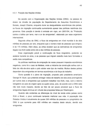 48
4.3.1 Posiyiio das Nayoes Unidas
De acordo com a Organizayiio das Nayoes Unidas (ONU), na pessoa do
diretor da divisiio de populayiio do Departamento de Assuntos Economicos e
Sociais, Joseph Chamie, enquanto durar as desigualdades economicas dos paises,
as fluxos de migra9ao continuarao aumentando apesar das politicas restritivas des
governos. Esta posiyiio e devido a entrada em vigor, em 28101104,do "Protocolo
contra 0 trafico por terra, mar e ar de emigrantes", elaborado por esse organismo
internacional.
Segundo cilras da ONU, 0 fluxo de emigrantes em nivel mundial e de dois
milh6es de pessoas par ano, enquanto que 0 numero total de pessoas que emigrou
e de 175 milh6es. Alem disso, as cifras revelam que as estimativas de emigrantes
ilegais nos EUA estiio entre oito e dez milhoes de pessoas.
Essa organizayiio preve a continuayiio do fluxo imigratorio, podendo se
acelerar durante as anos, e as pessoas que migram estarao mais bern formadas e
serao mais competitivas.
As politicas restritivas de emigraty§.o as vezes possuem impactos econ6micos
negativ~s, como toi a casa da Malasia, onde a industria da construyao safreu com a
lalta de miio-de-obra apos 0 pais adotar este tipo de medida. Muitos destes paises
dependem dos emigrantes em termos econ6micos e de lorya de trabalho.
Outra questiio e 0 plano de migrayiio, proposto pelo presidente americano
George W. Bush, que pretende entregar vistos de trabalho de dois anos prorrogaveis
par Qutros dais a emigrantes que quiserem trabalhar nos EUA, mas, com 0 retorno
obrigatorio ao pais de origem apos os quatro anos, pais, de acorda com a ONU este
nao tera muito impacto, devido ao fato de ser pouco provavel que 0 f1uxo de
emigrantes ilegais diminua em virtude das propostas leitas por Washington.
Quando siio evidentes as dilerenyas do nivel de renda entre paises como
EUA e Brasil, 0 povo continuara tentando melhorar sua vida. A populayiio dos
Estados Unidos e atualmente de quase 300 milhoes de pessoas e 0 prognostico da
ONU e que aumente para 400 milhoes em meados deste seculo, devido aos
emigrantes.
 