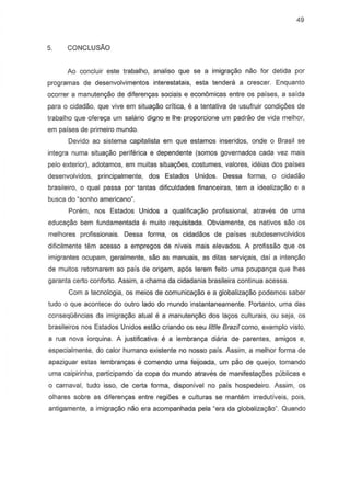 49
5. CONCLUSAO
Ao concluir este trabalho, analiso que se a imigra,ao nao for detida por
programas de desenvolvimentos interestatais, esta tendera a crescer. Enquanto
OCOffera manutenc;ao de diferen~s sociais e econ6micas entre os paises, a saida
para 0 cidadao, que vive em situa,ao critica, e a tentativa de usufruir condi,oes de
trabalho que ofereya um salario digno e Ihe proporcione um padrao de vida melhor,
em paises de primeira mundo.
Devida ao sistema capitalista em que estamos inseridos, cnde 0 Brasil S8
integra numa situayao periferica e dependente (somas governados cada vez mais
pelo exterior). adotamos, em muitas situ8c;oes, costumes, valores, ideias dos paises
desenvolvidos, principal mente, dos Estados Unidos. Dessa forma, 0 cidadao
brasileiro, 0 qual passa par tantas dificuldades financeiras, tern a idealiz8c;ao e a
busca do usonho americano~.
Param, nos Estados Unidos a qualificac;ao profissional, atraves de urna
educayiio bem fundamentada e muito requisitada. Obviamente, os nativos sao os
melhores profissionais. Dessa forma, as cidadaos de parses subdesenvolvidos
dificilmente tern acesso a empregos de niveis mais elevados. A profissao que os
imigrantes ocupam, geralmente, sao as manuais, as ditas servic;ais, dai a intenyao
de muitos retornarem ao pais de origem, ap6s terem feito uma poupancyaque lhes
garanta certo conforto. Assim, a chama da cidadania brasileira continua acessa.
Com a tecnologia, os meios de comunica,ao e a globaliza,ao podemos saber
tudo 0 que acontece do outro lado do mundo instantaneamente. Portanto, uma das
conseqOencias da imigra~o atual e a manuten~o dos layos culturais, ou seja, as
brasileiros nos Estados Unidos estao criando as seu little Brazil como, exemplo vista,
a rua neva ierquina. A justificativa e a lembranya diaria de parentes, amigos e,
especialmente, do calor humane existente no nosso pais. Assim, a melhor forma de
apaziguar estas lembranyas e comendo uma feijoada, um pao de queijo, tomando
uma caipirinha, participando da copa do mundo atraves de manifesta,oes publicas e
a carnaval, tudo isso, de certa forma, disponivel no pais hospedeiro. Assim, os
olhares sobre as diferenyas entre regioes e culturas se mantem irredutiveis, pais,
antigamente, a imigrayiio nao era acompanhada pela "era da globaliza,ao". Quando
 