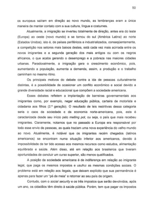 50
as europeus sairam em dire9Bo ao novo mundo, as lembrany8S eram a (mica
maneira de manter contato com a sua cultura, Hngua e costumes.
Atualmente, a imigrayao se inverteu totalmente de direyi'io, antes era do leste
(Europa) ao oeste (novo mundo) e se tornou do sui (America Latina) ao norte
(Estados Unidos), isto e, de paises perifericos a industrializados, conseqOentemente,
a competi~o nos setores mais baixos destes, esta cada vez mais acirrada entre os
novas imigrantes e a segunda gerayao dos mais antigos au com as negros
africanos, 0 que aeaba gerando 0 desemprego e a pobreza nas maiores cidades
urbanas. Paradoxalmente, a imigrayi'io gera 0 crescimento economico, pois,
aumentando a populayi'io, aumenta a demanda, assim, a produyi'io e 0 trabalho
caminham no mesmo ritmo.
Os principais motivQs do debate contra a ida de pessoas culturalmente
distintas, e a possibilidade de ocasionar urn conflito econ6mico e social devido a
grande diversidade racial e educacional que comp6em a sociedade americana.
Esses debates refletem a implantayi'io de barreiras governamentais aos
imigrantes como, por exemplo, negar educayao publica, carteira de motorista e
cidadania aos frlhos (2' gerayao). 0 resultado de leis restritivas dessa categoria
seria 0 caos da sociedade e da economia norte-americana, pOis, esta e
caracterizada desde seu infcio pelo melting pot, ou seja, 0 pais que mais recebeu
imigrantes. Claramente, notamos que no passado a Europa era responsavel por
todo esse envio de pessoas, as quais traziam uma nova experiencia do velho mundo
ao novo. Atualmente, e notavel que os imigrantes recem chegados (Iatinos
americanos) se encontram numa situa980 inferior aos americanos, devido a
impossibilidade de ter tido acesso aos m8smos recursos como estudos, alimenta980
equilibrada 8 saude. Alem disso, ate em relagao aos brasileiros que tiveram
oportunidades de concluir urn curso superior, sao menos qualificados.
A posiyi'io da sociedade americana e de indiferenya em relayi'io ao imigrante
legal, que paga as mesmos impostos e usufrui as mesmas condi90es sociais. 0
problema esta em relayi'io aos ilegais, que deixam explicito que sua permanencia e
apenas para fazer um "ps de meia" e retornar ao seu pais de origem.
Contudo, com a social security e as tres impastos que serao devolvidos, apos
urn ano, os cidadaos tern dire ito a saude publica. Pon§:rn, tern que pagar as impostos
 