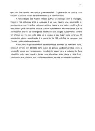 51
que sao direcionados aos custos governamentais. Logicamente, os gastos com
servi~s publicos e socials seraa maiores do que a arrecadayao.
A Organizagiio das Na,6es Unidas (ONU) se preocupa com a imigra,ao,
inclusive nos pr6xirnos anos a proje98o e de que haverc1l uma acelerac;ao e,
possivelmente, com cidadaos mais competitivos, devido a uma melhor qualifica,ao e
iS80 podera gerar urn grande cheque cultural e profissional. Os americanos que S8
acomodaram em ver os estrangeiros trabalhando em posir;;:ao subserviente, tamara
urn choque ao ver que este pode vir a ocupar 0 seu lugar numa empresa. 0
prognostico dessa organiza,ao e 0 aumento de 100 milh6es de pessoas nos
Estados Unidos ainda neste seculo.
Concluindo, os paises como os Estados Unidos e demais do hemisferio norte,
precisam investir em pollticas para ajudar as paises subdesenvolvidos, ande a
popula,ao passa por necessidades, contribuindo assim para a redugiio do fiuxo
migratoria, pOis, caso contra rio, locals como Chinatown, Italy Village e Little Brazil,
continuarao a S8 proliferar e os conflitos economico, racial e social serao inevitaveis.
 