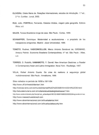 53
OLIVEIRA, Odete Maria de. Relayoes Internacionais, estudos de introduyao. 1.' ed.,
2.· tir. Curitiba . Juru"', 2002.
RUA, Joao. PORTELA, Fernando. Estados Unidos, viagem pela geografia. Editora
Atica, s.d.
SALES, Teresa.Brasileiros longe de casa. Sao Paulo: Cortez, 1999.
SCHNAPPER, Dominique. Modernidad e aculturaciones - a proposito de los
trabajadores emigrantes. Madrid: Jucar Universidad, 1988.
TONETO, Rudinei; VASCONCELLOS, Marco Antonio Sandoval de; GREMAND,
Amaury Patrick. Economia Brasileira Contemporanea, 4.' ed. Sao Paulo: Atlas,
S.d.
TORRES, D. Rodolfo, HAMAMOTO, Y. Darrell. New American Destinies: a Reader
in Contemporary Asian and Latino Immigration. Nova York: Routledge, 1997.
VILLA, Rafael Antonio Duarte. Da crise do realismo a seguranya global
multidimensional. Sao Paulo: Annablume, 1999.
Sites visitados no periodo de 16/08 a 16/11/04
http://www.uff.br/mestcii/denise1.htm
http://noticias.terra.com.br/mundo/interna/0%2C%2COI261614-EI318%2COO.html
http://educaterra.terra.com.br/voltaire/atualidade/globalizaca07.htm
hltp:IIWWoN.scielo.brlscielo.php?script=sci_arttext&pid=S0102-69091998000200002&lng=en&nrm=iso
http://www.massachusetsbrazil.com
http://www.abrainternacional.com.br/true/salarios.html
http://www.abrainternacional.com.br/true/socialsecurity.htm
 