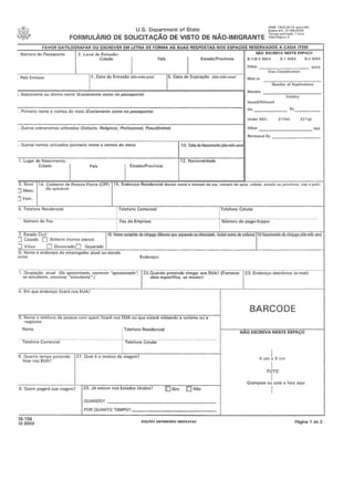 . Nllmarodo Passaporla
u.s. Department ofState ~!,:!~1~~3~~~1~~~-
FORMULARIO OE SOLICITACAO DE VISTO DE NAO-IMIGRANTE :t;o;.:::~m;""-·
PWo ESCREVA NESTE ESPACO
ESlado/provlncia
FAVOR DATllOGRAFAR OU ESCREVER EM lETRA DE FORMA AS SUAS RfSPOSTAS NOS fSPA OS RfSfRVAOOS A CAOA ITfM
I I
. PnfsEmissor 14. Data de Emissiio (dil>-m6s~nc) 15. Data do Expirecao fdi,,·m6S·(II>O}
i. Sobtenomc ou ultimo nomc IExatamente cemo no P8sssporte)
.. Primeiro nomo 0 nomes do moio IEX(f/amenle como no passapone)
. OUIIOS sobronomos uiliz(ldo$ (Sol/eire, Roligioso, Profissional, ~cud()njmo)
Numbefof Applicalioos
B, _
214(bl 221(111
I ,,,",,/P,,,,o,,,
12. NlI(:ionaidttdc
,-',O"",=u''''''''C:m"''''---'"''Ii1i'"''''''''CC,"~''''im=,,:-::'o'''noO-:m='-:-'-:-:no:-::m-:-:,,--:'o-:CmC"''''io7"/ -----r:,:::O.-=O-, ••..."...••••••••;-c. -...--.-,(••c-••...,-~-:toJ Reviewed BV------
3. 5exo I' 4. Cad(lslIo do POSSOI'! Flsica (CPFll 115. Endcrcco Rcsidencial (IITdvlr l10tml tll1umero da flU" mimero do spto, cldildt!, estado ou pro~{nci/t,eep II plJis)
:J Masc. ISe8p/ic~v"'1
JFem.
1. Lugar do Nascimento·
Cidadc
6. Tcl(lfono Rcsidcncinl !Tolcfono Comnrcial Tclnfonc Colular
i
Nlimeio'de·Fai('··_··· .__ ._ _._....•.._•. - ····_·_·······:Fali-aii Empresa
7. Estado Civil .'. .1'8.N!me CXlIl1llekldoc6njuge(Mesmn que~p.«ln DU d!r."Ofdado./nc/uir nome de Sof.ero''I''0.N3mento 00 e6njuga (dia·m~·ano)
] Casodo 0 Soltelrolnuncilcasou)
J Villvo ODlvorCladoO SClparado
·0. Nomo e cnd(lfCO;:Odo cmprcgedor atunl ou oscoln
lome: Eode(~o:
23. Endere1;O eletrOnico (e·maill1. Ocupao;:iio otulli (Se sposcntado, CSCrcVCf -aposentado·, !22.Quando prclendc chegaf GaS EUA? (Fomecer
sa es/vtianre,esc'e~er "estudiJn/e-.) I daM especffica, se soubar)
BARCODE
4.EmQueendor~oficaranosEUA?
a. Nome.6 Iclefone da peSSOIl com quem lic:or~MS EUA ou quo eSllml /lsitllndo11turismo all a
ncgOe,os
No~ ,
6. Quanto lempo pfetende 127. Qunt ~ 0 motivo 011 viaOom?
",,' ",,'UA? I
[OSim IDI NiloB. Quem pall9ui SUB viogem? 129. J.:i cstovc nos Estados Unido~7
OUANDO? _
POR QUANTO TEMPO?
NAO ESCREVA NESTE ESPACO
I5cmr5cm
FOTO
GmmpeieoJcolonfOIOllqUi
I
P6ginalde2
)5,156
)2·2003 £DlClluANTllIIORUOIISOUTAS
 